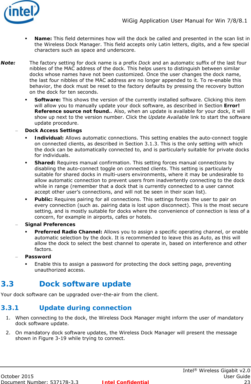  WiGig Application User Manual for Win 7/8/8.1    Intel® Wireless Gigabit v2.0 October 2015    User Guide Document Number: 537178-3.3  Intel Confidential 23  Name: This field determines how will the dock be called and presented in the scan list in the Wireless Dock Manager. This field accepts only Latin letters, digits, and a few special characters such as space and underscore. Note: The factory setting for dock name is a prefix Dock and an automatic suffix of the last four nibbles of the MAC address of the dock. This helps users to distinguish between similar docks whose names have not been customized. Once the user changes the dock name, the last four nibbles of the MAC address are no longer appended to it. To re-enable this behavior, the dock must be reset to the factory defaults by pressing the recovery button on the dock for ten seconds.  Software: This shows the version of the currently installed software. Clicking this item will allow you to manually update your dock software, as described in Section Error! Reference source not found.. Also, when an update is available for your dock, it will show up next to the version number. Click the Update Available link to start the software update procedure. – Dock Access Settings  Individual: Allows automatic connections. This setting enables the auto-connect toggle on connected clients, as described in Section 3.1.3. This is the only setting with which the dock can be automatically connected to, and is particularly suitable for private docks for individuals.  Shared: Requires manual confirmation. This setting forces manual connections by disabling the auto-connect toggle on connected clients. This setting is particularly suitable for shared docks in multi-users environments, where it may be undesirable to allow automatic connection to prevent users from inadvertently connecting to the dock while in range (remember that a dock that is currently connected to a user cannot accept other user’s connections, and will not be seen in their scan list).  Public: Requires pairing for all connections. This settings forces the user to pair on every connection (such as. pairing data is lost upon disconnect). This is the most secure setting, and is mostly suitable for docks where the convenience of connection is less of a concern, for example in airports, cafes or hotels. – Signal Preferences  Preferred Radio Channel: Allows you to assign a specific operating channel, or enable automatic selection by the dock. It is recommended to leave this as Auto, as this will allow the dock to select the best channel to operate in, based on interference and other factors. – Password  Enable this to assign a password for protecting the dock setting page, preventing unauthorized access. 3.3 Dock software update Your dock software can be upgraded over-the-air from the client. 3.3.1 Update during connection 1. When connecting to the dock, the Wireless Dock Manager might inform the user of mandatory dock software update. 2. On mandatory dock software updates, the Wireless Dock Manager will present the message shown in Figure 3-19 while trying to connect. 
