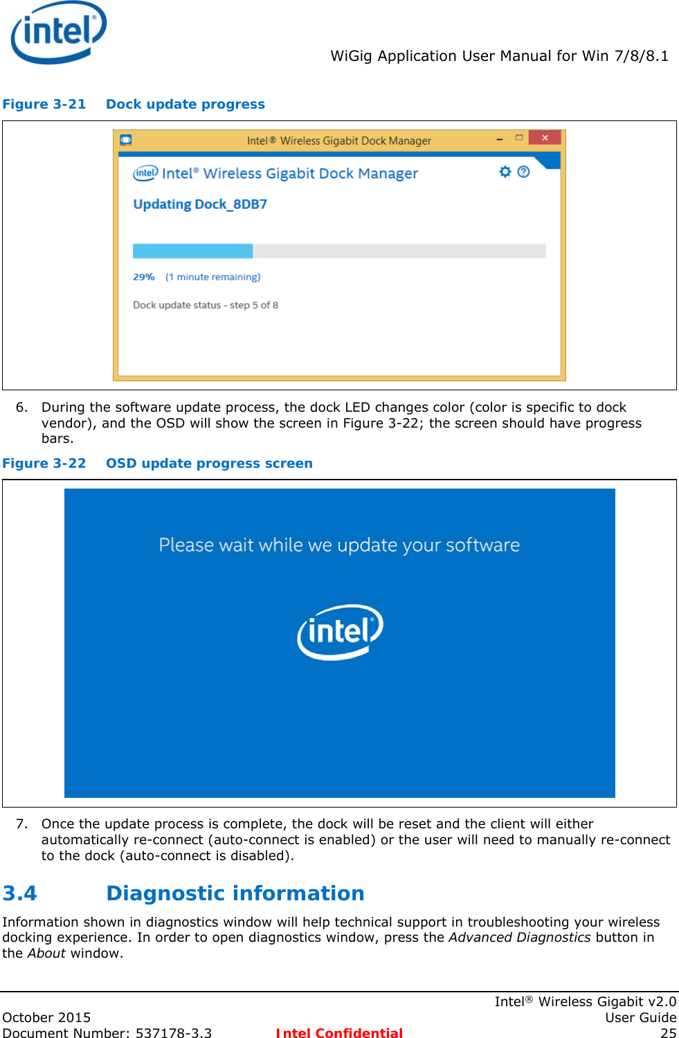  WiGig Application User Manual for Win 7/8/8.1    Intel® Wireless Gigabit v2.0 October 2015    User Guide Document Number: 537178-3.3  Intel Confidential 25 Figure 3-21  Dock update progress  6. During the software update process, the dock LED changes color (color is specific to dock vendor), and the OSD will show the screen in Figure 3-22; the screen should have progress bars. Figure 3-22  OSD update progress screen  7. Once the update process is complete, the dock will be reset and the client will either automatically re-connect (auto-connect is enabled) or the user will need to manually re-connect to the dock (auto-connect is disabled). 3.4 Diagnostic information Information shown in diagnostics window will help technical support in troubleshooting your wireless docking experience. In order to open diagnostics window, press the Advanced Diagnostics button in the About window.  
