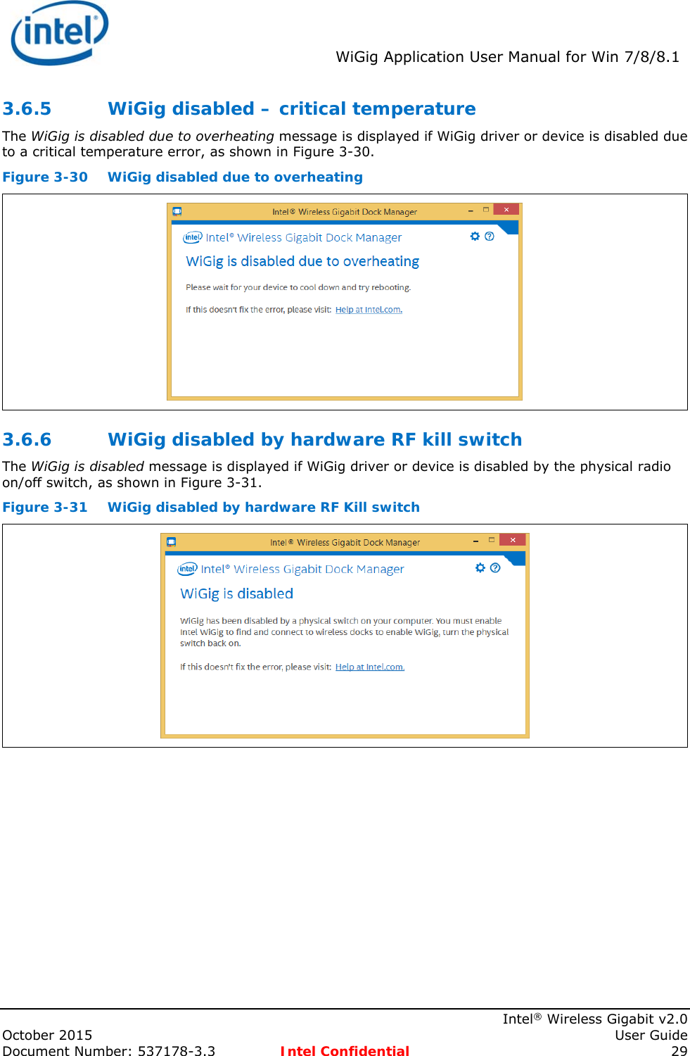  WiGig Application User Manual for Win 7/8/8.1    Intel® Wireless Gigabit v2.0 October 2015    User Guide Document Number: 537178-3.3  Intel Confidential 29 3.6.5 WiGig disabled – critical temperature The WiGig is disabled due to overheating message is displayed if WiGig driver or device is disabled due to a critical temperature error, as shown in Figure 3-30. Figure 3-30 WiGig disabled due to overheating  3.6.6 WiGig disabled by hardware RF kill switch The WiGig is disabled message is displayed if WiGig driver or device is disabled by the physical radio on/off switch, as shown in Figure 3-31. Figure 3-31  WiGig disabled by hardware RF Kill switch  