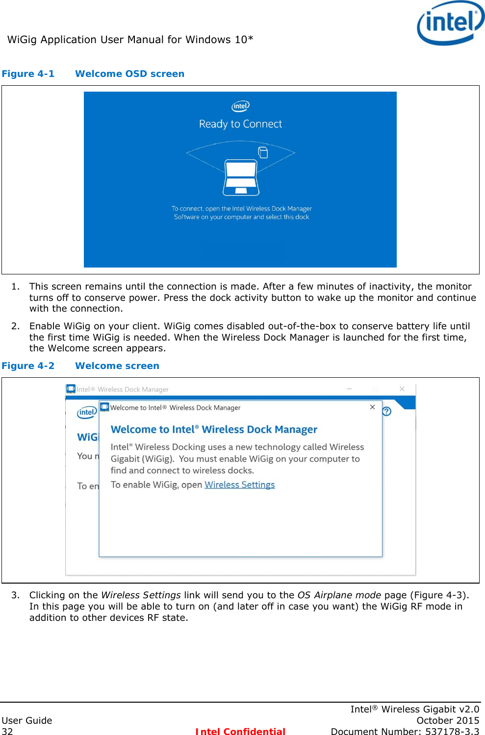 WiGig Application User Manual for Windows 10*      Intel® Wireless Gigabit v2.0 User Guide    October 2015 32 Intel Confidential  Document Number: 537178-3.3 Figure 4-1  Welcome OSD screen  1. This screen remains until the connection is made. After a few minutes of inactivity, the monitor turns off to conserve power. Press the dock activity button to wake up the monitor and continue with the connection. 2. Enable WiGig on your client. WiGig comes disabled out-of-the-box to conserve battery life until the first time WiGig is needed. When the Wireless Dock Manager is launched for the first time, the Welcome screen appears. Figure 4-2  Welcome screen  3. Clicking on the Wireless Settings link will send you to the OS Airplane mode page (Figure 4-3). In this page you will be able to turn on (and later off in case you want) the WiGig RF mode in addition to other devices RF state. 