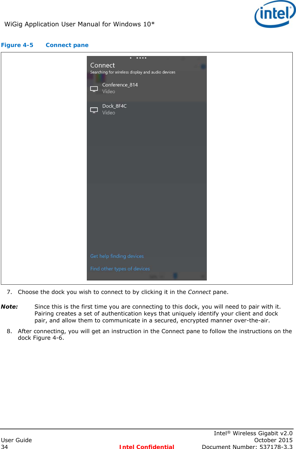 WiGig Application User Manual for Windows 10*      Intel® Wireless Gigabit v2.0 User Guide    October 2015 34 Intel Confidential  Document Number: 537178-3.3 Figure 4-5  Connect pane  7. Choose the dock you wish to connect to by clicking it in the Connect pane. Note: Since this is the first time you are connecting to this dock, you will need to pair with it. Pairing creates a set of authentication keys that uniquely identify your client and dock pair, and allow them to communicate in a secured, encrypted manner over-the-air. 8. After connecting, you will get an instruction in the Connect pane to follow the instructions on the dock Figure 4-6. 