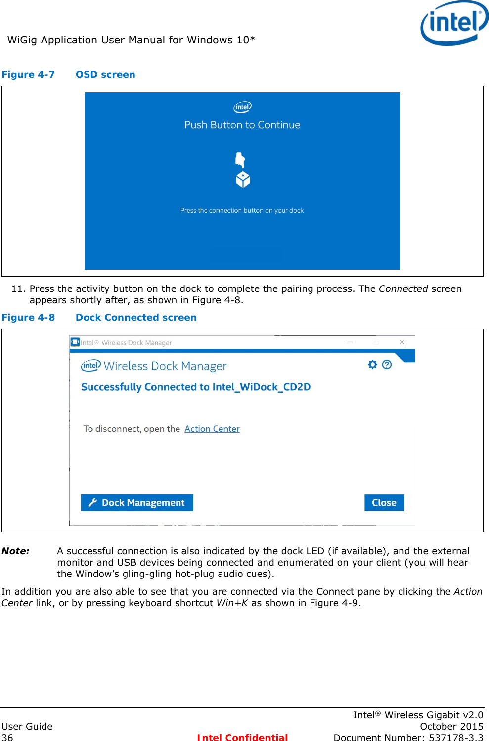 WiGig Application User Manual for Windows 10*      Intel® Wireless Gigabit v2.0 User Guide    October 2015 36 Intel Confidential  Document Number: 537178-3.3 Figure 4-7  OSD screen  11. Press the activity button on the dock to complete the pairing process. The Connected screen appears shortly after, as shown in Figure 4-8. Figure 4-8  Dock Connected screen  Note: A successful connection is also indicated by the dock LED (if available), and the external monitor and USB devices being connected and enumerated on your client (you will hear the Window’s gling-gling hot-plug audio cues).  In addition you are also able to see that you are connected via the Connect pane by clicking the Action Center link, or by pressing keyboard shortcut Win+K as shown in Figure 4-9. 