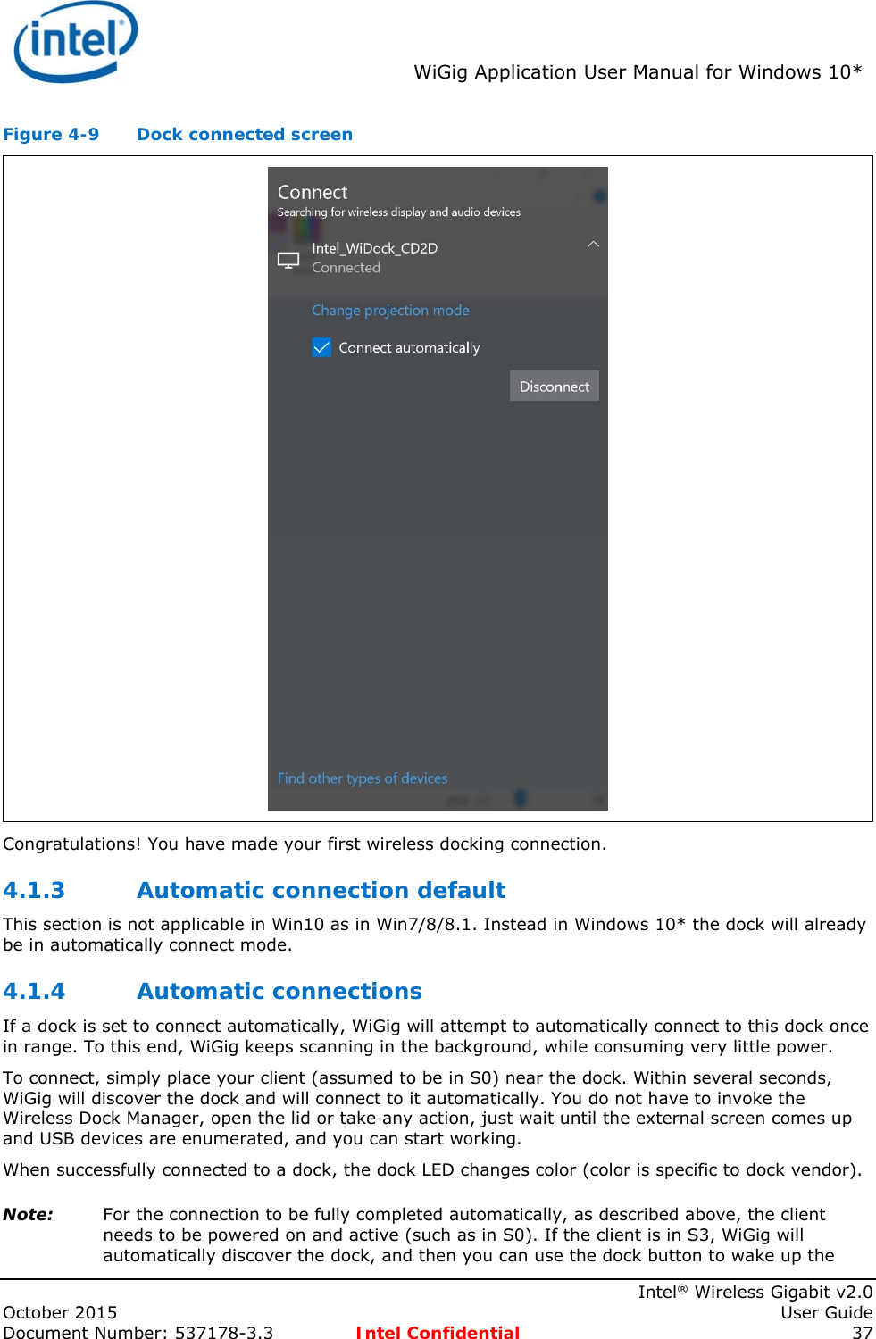  WiGig Application User Manual for Windows 10*    Intel® Wireless Gigabit v2.0 October 2015    User Guide Document Number: 537178-3.3  Intel Confidential 37 Figure 4-9  Dock connected screen  Congratulations! You have made your first wireless docking connection. 4.1.3 Automatic connection default This section is not applicable in Win10 as in Win7/8/8.1. Instead in Windows 10* the dock will already be in automatically connect mode. 4.1.4 Automatic connections If a dock is set to connect automatically, WiGig will attempt to automatically connect to this dock once in range. To this end, WiGig keeps scanning in the background, while consuming very little power. To connect, simply place your client (assumed to be in S0) near the dock. Within several seconds, WiGig will discover the dock and will connect to it automatically. You do not have to invoke the Wireless Dock Manager, open the lid or take any action, just wait until the external screen comes up and USB devices are enumerated, and you can start working. When successfully connected to a dock, the dock LED changes color (color is specific to dock vendor). Note: For the connection to be fully completed automatically, as described above, the client needs to be powered on and active (such as in S0). If the client is in S3, WiGig will automatically discover the dock, and then you can use the dock button to wake up the 