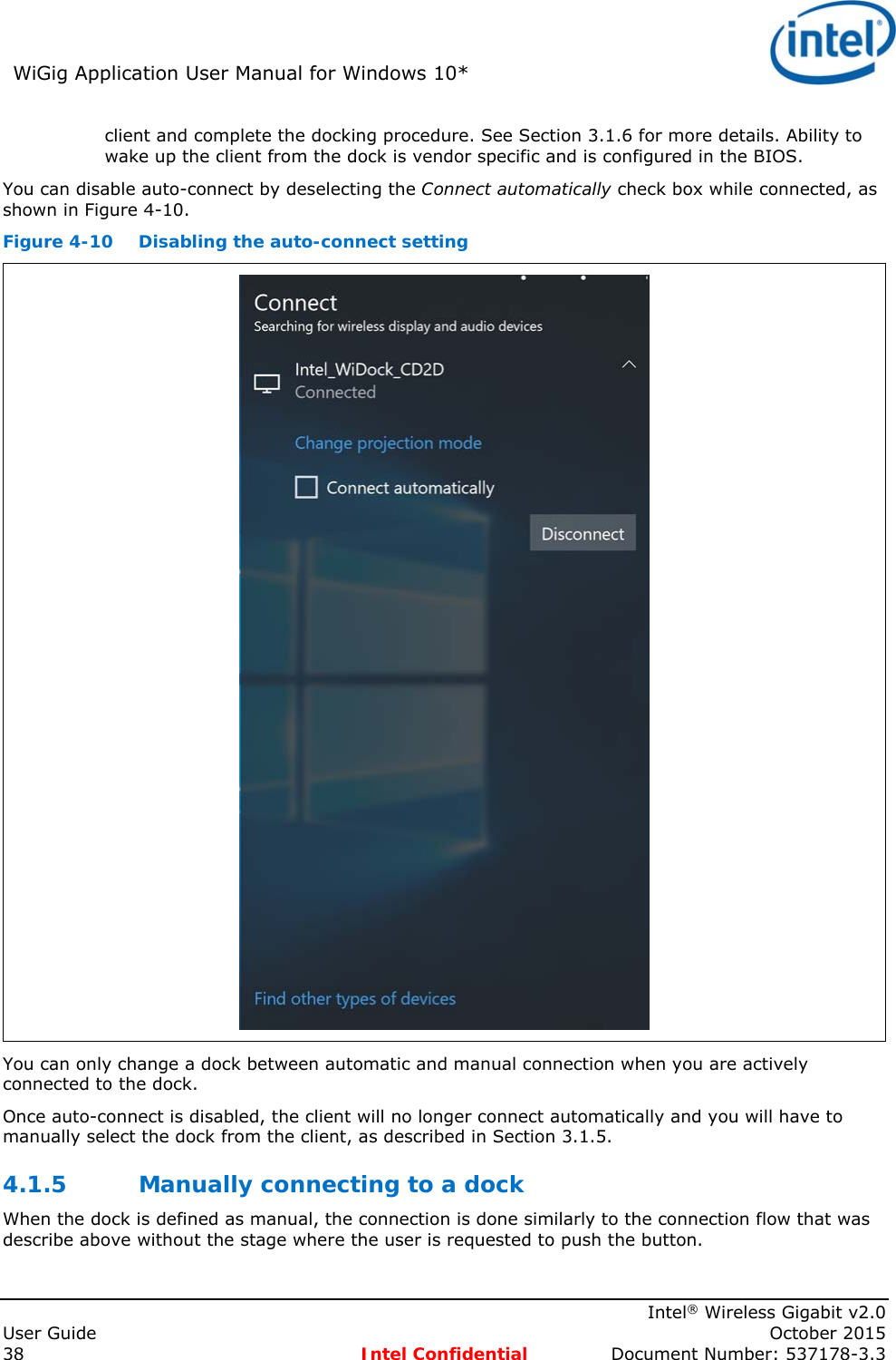 WiGig Application User Manual for Windows 10*      Intel® Wireless Gigabit v2.0 User Guide    October 2015 38 Intel Confidential  Document Number: 537178-3.3 client and complete the docking procedure. See Section 3.1.6 for more details. Ability to wake up the client from the dock is vendor specific and is configured in the BIOS. You can disable auto-connect by deselecting the Connect automatically check box while connected, as shown in Figure 4-10. Figure 4-10  Disabling the auto-connect setting  You can only change a dock between automatic and manual connection when you are actively connected to the dock. Once auto-connect is disabled, the client will no longer connect automatically and you will have to manually select the dock from the client, as described in Section 3.1.5. 4.1.5 Manually connecting to a dock When the dock is defined as manual, the connection is done similarly to the connection flow that was describe above without the stage where the user is requested to push the button. 