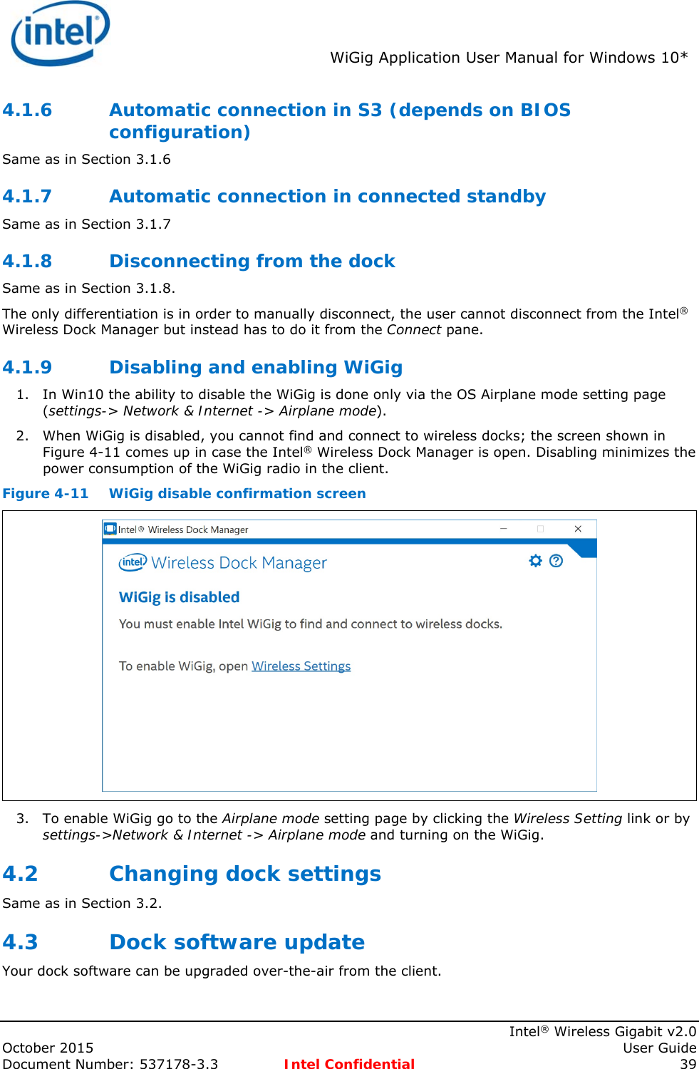  WiGig Application User Manual for Windows 10*    Intel® Wireless Gigabit v2.0 October 2015    User Guide Document Number: 537178-3.3  Intel Confidential 39 4.1.6 Automatic connection in S3 (depends on BIOS configuration) Same as in Section 3.1.6 4.1.7 Automatic connection in connected standby Same as in Section 3.1.7 4.1.8 Disconnecting from the dock Same as in Section 3.1.8. The only differentiation is in order to manually disconnect, the user cannot disconnect from the Intel® Wireless Dock Manager but instead has to do it from the Connect pane. 4.1.9 Disabling and enabling WiGig 1. In Win10 the ability to disable the WiGig is done only via the OS Airplane mode setting page (settings-&gt; Network &amp; Internet -&gt; Airplane mode). 2. When WiGig is disabled, you cannot find and connect to wireless docks; the screen shown in Figure 4-11 comes up in case the Intel® Wireless Dock Manager is open. Disabling minimizes the power consumption of the WiGig radio in the client. Figure 4-11  WiGig disable confirmation screen  3. To enable WiGig go to the Airplane mode setting page by clicking the Wireless Setting link or by settings-&gt;Network &amp; Internet -&gt; Airplane mode and turning on the WiGig. 4.2 Changing dock settings Same as in Section 3.2. 4.3 Dock software update Your dock software can be upgraded over-the-air from the client. 