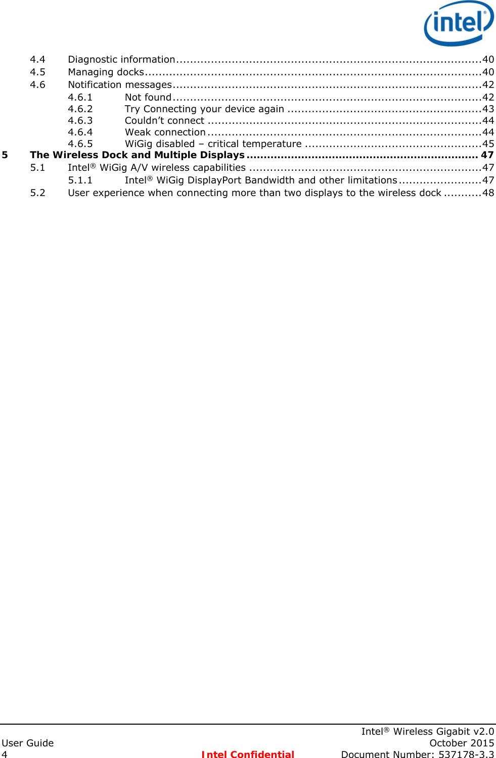    Intel® Wireless Gigabit v2.0 User Guide    October 2015 4 Intel Confidential  Document Number: 537178-3.3 4.4Diagnostic information ........................................................................................ 404.5Managing docks ................................................................................................. 404.6Notification messages ......................................................................................... 424.6.1Not found ......................................................................................... 424.6.2Try Connecting your device again ........................................................ 434.6.3Couldn’t connect ............................................................................... 444.6.4Weak connection ............................................................................... 444.6.5WiGig disabled – critical temperature ................................................... 455The Wireless Dock and Multiple Displays .................................................................... 475.1Intel® WiGig A/V wireless capabilities ................................................................... 475.1.1Intel® WiGig DisplayPort Bandwidth and other limitations ........................ 475.2User experience when connecting more than two displays to the wireless dock ........... 48   