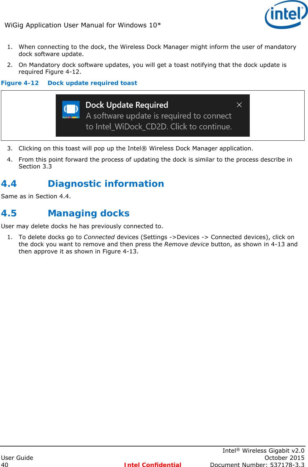 WiGig Application User Manual for Windows 10*      Intel® Wireless Gigabit v2.0 User Guide    October 2015 40 Intel Confidential  Document Number: 537178-3.3 1. When connecting to the dock, the Wireless Dock Manager might inform the user of mandatory dock software update. 2. On Mandatory dock software updates, you will get a toast notifying that the dock update is required Figure 4-12.  Figure 4-12  Dock update required toast  3. Clicking on this toast will pop up the Intel® Wireless Dock Manager application. 4. From this point forward the process of updating the dock is similar to the process describe in Section 3.3 4.4 Diagnostic information Same as in Section 4.4. 4.5 Managing docks User may delete docks he has previously connected to. 1. To delete docks go to Connected devices (Settings -&gt;Devices -&gt; Connected devices), click on the dock you want to remove and then press the Remove device button, as shown in 4-13 and then approve it as shown in Figure 4-13. 