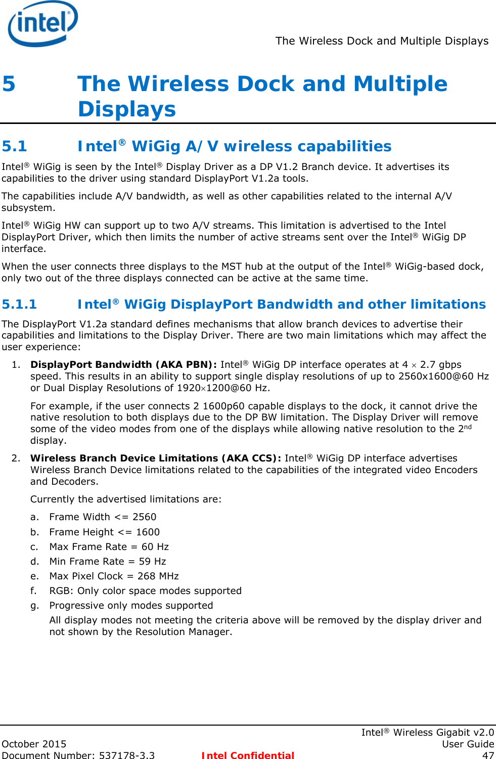  The Wireless Dock and Multiple Displays    Intel® Wireless Gigabit v2.0 October 2015    User Guide Document Number: 537178-3.3  Intel Confidential 47 5   The Wireless Dock and Multiple Displays 5.1 Intel® WiGig A/V wireless capabilities Intel® WiGig is seen by the Intel® Display Driver as a DP V1.2 Branch device. It advertises its capabilities to the driver using standard DisplayPort V1.2a tools. The capabilities include A/V bandwidth, as well as other capabilities related to the internal A/V subsystem. Intel® WiGig HW can support up to two A/V streams. This limitation is advertised to the Intel DisplayPort Driver, which then limits the number of active streams sent over the Intel® WiGig DP interface. When the user connects three displays to the MST hub at the output of the Intel® WiGig-based dock, only two out of the three displays connected can be active at the same time. 5.1.1 Intel® WiGig DisplayPort Bandwidth and other limitations  The DisplayPort V1.2a standard defines mechanisms that allow branch devices to advertise their capabilities and limitations to the Display Driver. There are two main limitations which may affect the user experience: 1. DisplayPort Bandwidth (AKA PBN): Intel® WiGig DP interface operates at 4  2.7 gbps speed. This results in an ability to support single display resolutions of up to 2560x1600@60 Hz or Dual Display Resolutions of 19201200@60 Hz. For example, if the user connects 2 1600p60 capable displays to the dock, it cannot drive the native resolution to both displays due to the DP BW limitation. The Display Driver will remove some of the video modes from one of the displays while allowing native resolution to the 2nd display. 2. Wireless Branch Device Limitations (AKA CCS): Intel® WiGig DP interface advertises Wireless Branch Device limitations related to the capabilities of the integrated video Encoders and Decoders.  Currently the advertised limitations are: a. Frame Width &lt;= 2560 b. Frame Height &lt;= 1600 c. Max Frame Rate = 60 Hz d. Min Frame Rate = 59 Hz e. Max Pixel Clock = 268 MHz f. RGB: Only color space modes supported g. Progressive only modes supported All display modes not meeting the criteria above will be removed by the display driver and not shown by the Resolution Manager. 