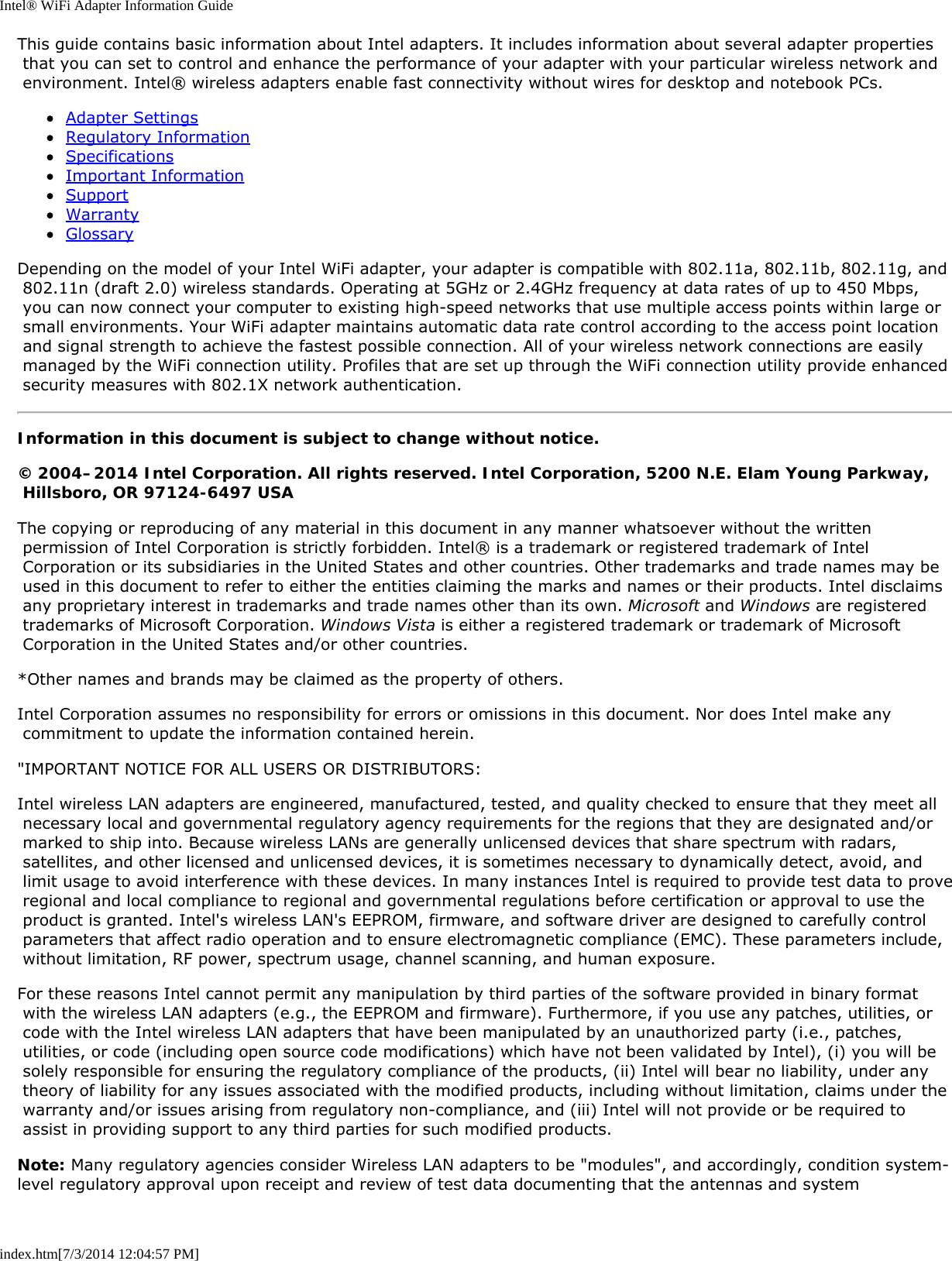 Intel® WiFi Adapter Information Guideindex.htm[7/3/2014 12:04:57 PM]This guide contains basic information about Intel adapters. It includes information about several adapter properties that you can set to control and enhance the performance of your adapter with your particular wireless network and environment. Intel® wireless adapters enable fast connectivity without wires for desktop and notebook PCs.Adapter SettingsRegulatory InformationSpecificationsImportant InformationSupportWarrantyGlossaryDepending on the model of your Intel WiFi adapter, your adapter is compatible with 802.11a, 802.11b, 802.11g, and 802.11n (draft 2.0) wireless standards. Operating at 5GHz or 2.4GHz frequency at data rates of up to 450 Mbps, you can now connect your computer to existing high-speed networks that use multiple access points within large or small environments. Your WiFi adapter maintains automatic data rate control according to the access point location and signal strength to achieve the fastest possible connection. All of your wireless network connections are easily managed by the WiFi connection utility. Profiles that are set up through the WiFi connection utility provide enhanced security measures with 802.1X network authentication.Information in this document is subject to change without notice.© 2004–2014 Intel Corporation. All rights reserved. Intel Corporation, 5200 N.E. Elam Young Parkway, Hillsboro, OR 97124-6497 USAThe copying or reproducing of any material in this document in any manner whatsoever without the written permission of Intel Corporation is strictly forbidden. Intel® is a trademark or registered trademark of Intel Corporation or its subsidiaries in the United States and other countries. Other trademarks and trade names may be used in this document to refer to either the entities claiming the marks and names or their products. Intel disclaims any proprietary interest in trademarks and trade names other than its own. Microsoft and Windows are registered trademarks of Microsoft Corporation. Windows Vista is either a registered trademark or trademark of Microsoft Corporation in the United States and/or other countries.*Other names and brands may be claimed as the property of others.Intel Corporation assumes no responsibility for errors or omissions in this document. Nor does Intel make any commitment to update the information contained herein.&quot;IMPORTANT NOTICE FOR ALL USERS OR DISTRIBUTORS:Intel wireless LAN adapters are engineered, manufactured, tested, and quality checked to ensure that they meet all necessary local and governmental regulatory agency requirements for the regions that they are designated and/or marked to ship into. Because wireless LANs are generally unlicensed devices that share spectrum with radars, satellites, and other licensed and unlicensed devices, it is sometimes necessary to dynamically detect, avoid, and limit usage to avoid interference with these devices. In many instances Intel is required to provide test data to prove regional and local compliance to regional and governmental regulations before certification or approval to use the product is granted. Intel&apos;s wireless LAN&apos;s EEPROM, firmware, and software driver are designed to carefully control parameters that affect radio operation and to ensure electromagnetic compliance (EMC). These parameters include, without limitation, RF power, spectrum usage, channel scanning, and human exposure.For these reasons Intel cannot permit any manipulation by third parties of the software provided in binary format with the wireless LAN adapters (e.g., the EEPROM and firmware). Furthermore, if you use any patches, utilities, or code with the Intel wireless LAN adapters that have been manipulated by an unauthorized party (i.e., patches, utilities, or code (including open source code modifications) which have not been validated by Intel), (i) you will be solely responsible for ensuring the regulatory compliance of the products, (ii) Intel will bear no liability, under any theory of liability for any issues associated with the modified products, including without limitation, claims under the warranty and/or issues arising from regulatory non-compliance, and (iii) Intel will not provide or be required to assist in providing support to any third parties for such modified products.Note: Many regulatory agencies consider Wireless LAN adapters to be &quot;modules&quot;, and accordingly, condition system-level regulatory approval upon receipt and review of test data documenting that the antennas and system