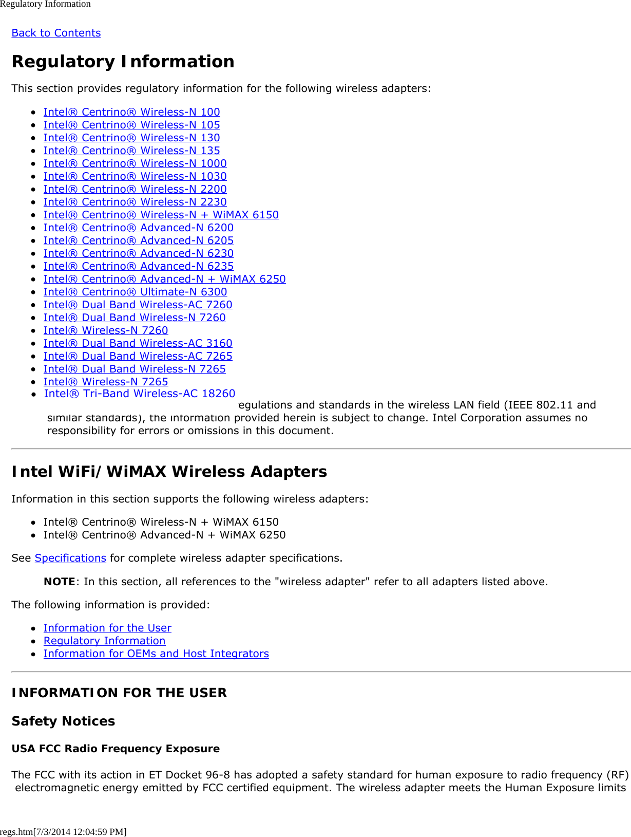 Regulatory Informationregs.htm[7/3/2014 12:04:59 PM]Back to ContentsRegulatory InformationThis section provides regulatory information for the following wireless adapters:Intel® Centrino® Wireless-N 100Intel® Centrino® Wireless-N 105Intel® Centrino® Wireless-N 130Intel® Centrino® Wireless-N 135Intel® Centrino® Wireless-N 1000Intel® Centrino® Wireless-N 1030Intel® Centrino® Wireless-N 2200Intel® Centrino® Wireless-N 2230Intel® Centrino® Wireless-N + WiMAX 6150Intel® Centrino® Advanced-N 6200Intel® Centrino® Advanced-N 6205Intel® Centrino® Advanced-N 6230Intel® Centrino® Advanced-N 6235Intel® Centrino® Advanced-N + WiMAX 6250Intel® Centrino® Ultimate-N 6300Intel® Dual Band Wireless-AC 7260Intel® Dual Band Wireless-N 7260Intel® Wireless-N 7260Intel® Dual Band Wireless-AC 3160Intel® Dual Band Wireless-AC 7265Intel® Dual Band Wireless-N 7265Intel® Wireless-N 7265NOTE: Due to the evolving state of regulations and standards in the wireless LAN field (IEEE 802.11 and similar standards), the information provided herein is subject to change. Intel Corporation assumes no responsibility for errors or omissions in this document.Intel WiFi/WiMAX Wireless AdaptersInformation in this section supports the following wireless adapters:Intel® Centrino® Wireless-N + WiMAX 6150Intel® Centrino® Advanced-N + WiMAX 6250See Specifications for complete wireless adapter specifications.NOTE: In this section, all references to the &quot;wireless adapter&quot; refer to all adapters listed above.The following information is provided:Information for the UserRegulatory InformationInformation for OEMs and Host IntegratorsINFORMATION FOR THE USERSafety NoticesUSA FCC Radio Frequency ExposureThe FCC with its action in ET Docket 96-8 has adopted a safety standard for human exposure to radio frequency (RF) electromagnetic energy emitted by FCC certified equipment. The wireless adapter meets the Human Exposure limits●  Intel® Tri-Band Wireless-AC 18260 