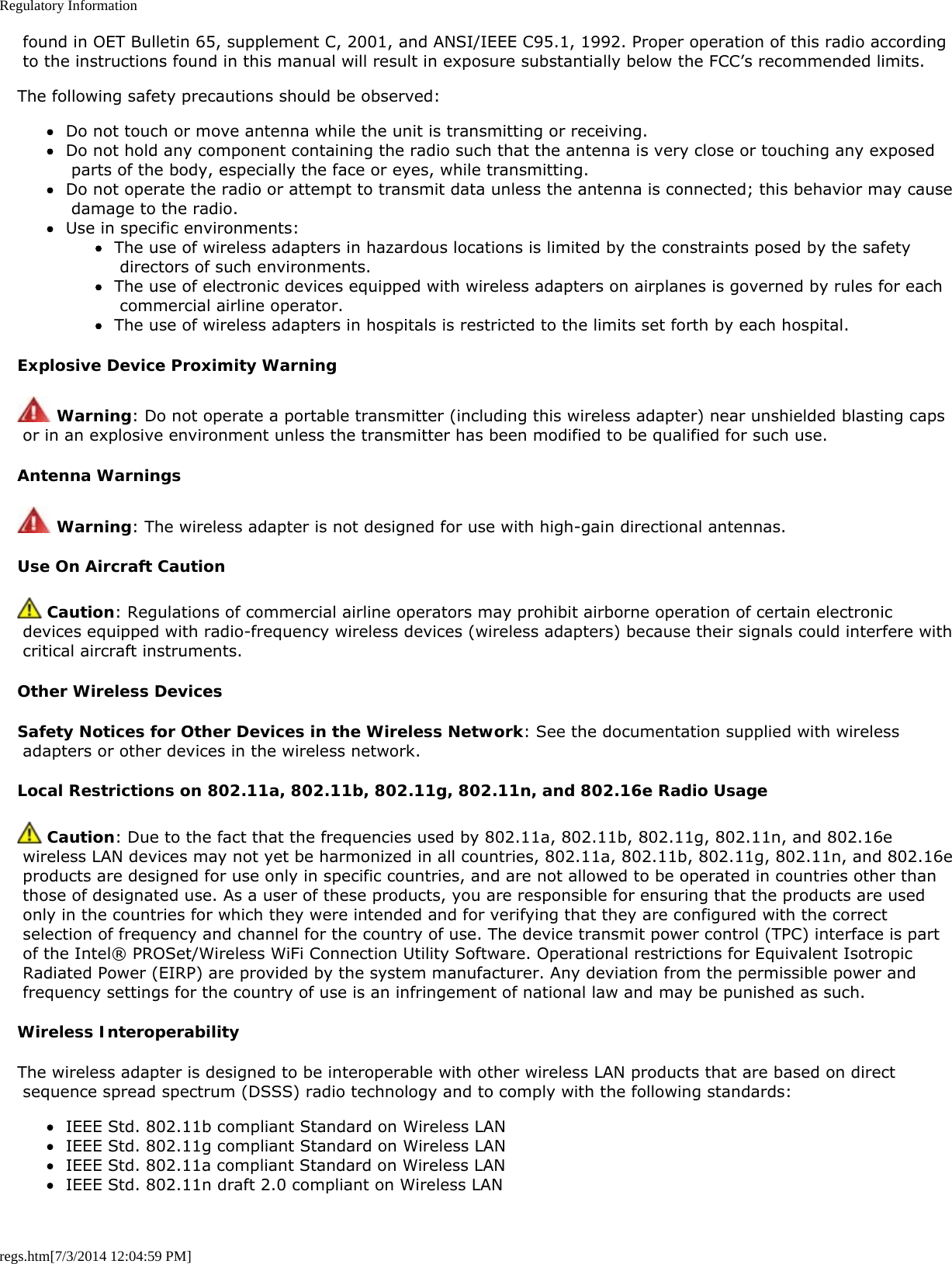 Regulatory Informationregs.htm[7/3/2014 12:04:59 PM] found in OET Bulletin 65, supplement C, 2001, and ANSI/IEEE C95.1, 1992. Proper operation of this radio according to the instructions found in this manual will result in exposure substantially below the FCC’s recommended limits.The following safety precautions should be observed:Do not touch or move antenna while the unit is transmitting or receiving.Do not hold any component containing the radio such that the antenna is very close or touching any exposed parts of the body, especially the face or eyes, while transmitting.Do not operate the radio or attempt to transmit data unless the antenna is connected; this behavior may cause damage to the radio.Use in specific environments:The use of wireless adapters in hazardous locations is limited by the constraints posed by the safety directors of such environments.The use of electronic devices equipped with wireless adapters on airplanes is governed by rules for each commercial airline operator.The use of wireless adapters in hospitals is restricted to the limits set forth by each hospital.Explosive Device Proximity Warning Warning: Do not operate a portable transmitter (including this wireless adapter) near unshielded blasting caps or in an explosive environment unless the transmitter has been modified to be qualified for such use.Antenna Warnings Warning: The wireless adapter is not designed for use with high-gain directional antennas.Use On Aircraft Caution Caution: Regulations of commercial airline operators may prohibit airborne operation of certain electronic devices equipped with radio-frequency wireless devices (wireless adapters) because their signals could interfere with critical aircraft instruments.Other Wireless DevicesSafety Notices for Other Devices in the Wireless Network: See the documentation supplied with wireless adapters or other devices in the wireless network.Local Restrictions on 802.11a, 802.11b, 802.11g, 802.11n, and 802.16e Radio Usage Caution: Due to the fact that the frequencies used by 802.11a, 802.11b, 802.11g, 802.11n, and 802.16e wireless LAN devices may not yet be harmonized in all countries, 802.11a, 802.11b, 802.11g, 802.11n, and 802.16e products are designed for use only in specific countries, and are not allowed to be operated in countries other than those of designated use. As a user of these products, you are responsible for ensuring that the products are used only in the countries for which they were intended and for verifying that they are configured with the correct selection of frequency and channel for the country of use. The device transmit power control (TPC) interface is part of the Intel® PROSet/Wireless WiFi Connection Utility Software. Operational restrictions for Equivalent Isotropic Radiated Power (EIRP) are provided by the system manufacturer. Any deviation from the permissible power and frequency settings for the country of use is an infringement of national law and may be punished as such.Wireless InteroperabilityThe wireless adapter is designed to be interoperable with other wireless LAN products that are based on direct sequence spread spectrum (DSSS) radio technology and to comply with the following standards:IEEE Std. 802.11b compliant Standard on Wireless LANIEEE Std. 802.11g compliant Standard on Wireless LANIEEE Std. 802.11a compliant Standard on Wireless LANIEEE Std. 802.11n draft 2.0 compliant on Wireless LAN