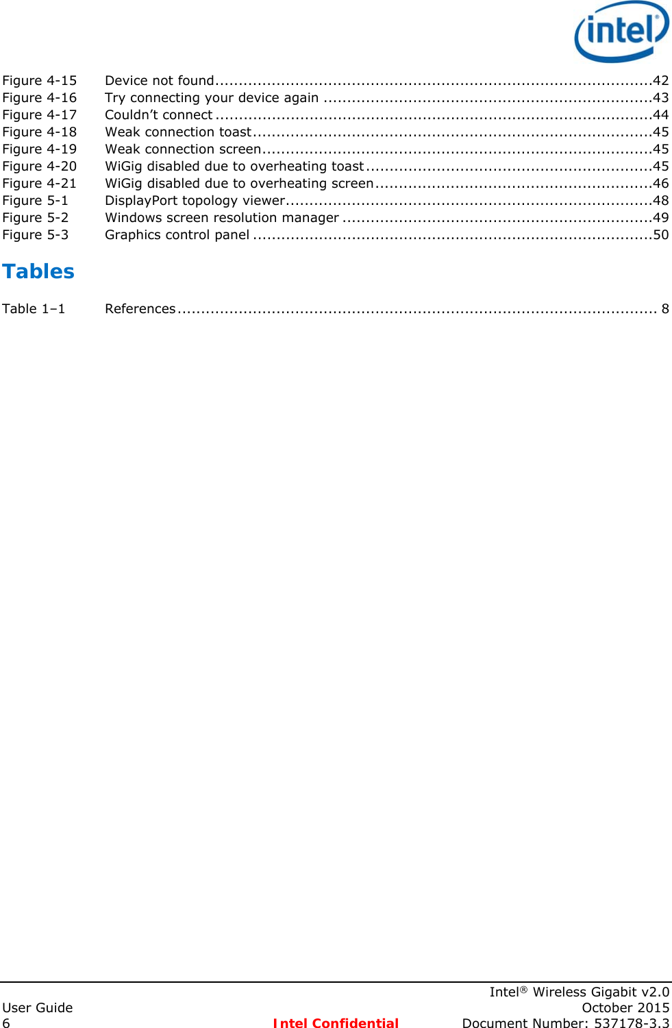    Intel® Wireless Gigabit v2.0 User Guide    October 2015 6 Intel Confidential  Document Number: 537178-3.3 Figure 4-15Device not found ............................................................................................. 42Figure 4-16Try connecting your device again ...................................................................... 43Figure 4-17Couldn’t connect ............................................................................................. 44Figure 4-18Weak connection toast ..................................................................................... 45Figure 4-19Weak connection screen ................................................................................... 45Figure 4-20WiGig disabled due to overheating toast ............................................................. 45Figure 4-21WiGig disabled due to overheating screen ........................................................... 46Figure 5-1DisplayPort topology viewer .............................................................................. 48Figure 5-2Windows screen resolution manager .................................................................. 49Figure 5-3Graphics control panel ..................................................................................... 50Tables Table 1–1References ...................................................................................................... 8