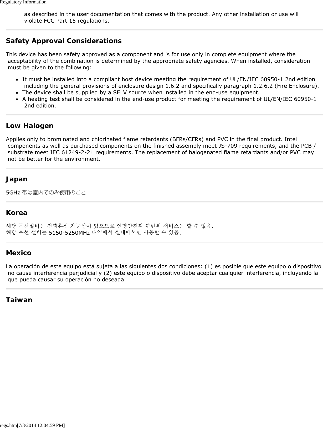 Regulatory Informationregs.htm[7/3/2014 12:04:59 PM] as described in the user documentation that comes with the product. Any other installation or use will violate FCC Part 15 regulations.Safety Approval ConsiderationsThis device has been safety approved as a component and is for use only in complete equipment where the acceptability of the combination is determined by the appropriate safety agencies. When installed, consideration must be given to the following:It must be installed into a compliant host device meeting the requirement of UL/EN/IEC 60950-1 2nd edition including the general provisions of enclosure design 1.6.2 and specifically paragraph 1.2.6.2 (Fire Enclosure).The device shall be supplied by a SELV source when installed in the end-use equipment.A heating test shall be considered in the end-use product for meeting the requirement of UL/EN/IEC 60950-1 2nd edition.Low HalogenApplies only to brominated and chlorinated flame retardants (BFRs/CFRs) and PVC in the final product. Intel components as well as purchased components on the finished assembly meet JS-709 requirements, and the PCB / substrate meet IEC 61249-2-21 requirements. The replacement of halogenated flame retardants and/or PVC may not be better for the environment.Japan5GHz 帯は室内でのみ使用のことKorea해당 무선설비는 전파혼신 가능성이 있으므로 인명안전과 관련된 서비스는 할 수 없음.해당 무선 설비는 5150-5250MHz 대역에서 실내에서만 사용할 수 있음.MexicoLa operación de este equipo está sujeta a las siguientes dos condiciones: (1) es posible que este equipo o dispositivo no cause interferencia perjudicial y (2) este equipo o dispositivo debe aceptar cualquier interferencia, incluyendo la que pueda causar su operación no deseada.Taiwan