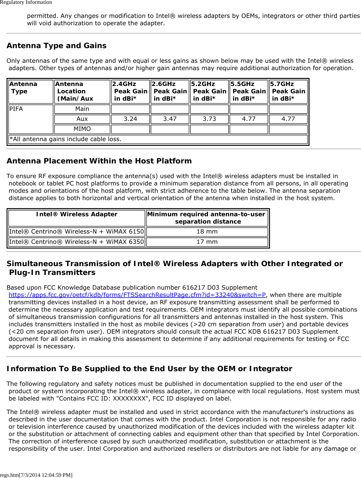 Regulatory Informationregs.htm[7/3/2014 12:04:59 PM] permitted. Any changes or modification to Intel® wireless adapters by OEMs, integrators or other third parties will void authorization to operate the adapter.Antenna Type and GainsOnly antennas of the same type and with equal or less gains as shown below may be used with the Intel® wireless adapters. Other types of antennas and/or higher gain antennas may require additional authorization for operation.Antenna Type Antenna Location (Main/Aux2.4GHz Peak Gain in dBi*2.6GHz Peak Gain in dBi*5.2GHz Peak Gain in dBi*5.5GHz Peak Gain in dBi*5.7GHz  Peak Gain in dBi*PIFA MainAux 3.24 3.47 3.73 4.77 4.77MIMO*All antenna gains include cable loss.Antenna Placement Within the Host PlatformTo ensure RF exposure compliance the antenna(s) used with the Intel® wireless adapters must be installed in notebook or tablet PC host platforms to provide a minimum separation distance from all persons, in all operating modes and orientations of the host platform, with strict adherence to the table below. The antenna separation distance applies to both horizontal and vertical orientation of the antenna when installed in the host system.Intel® Wireless Adapter Minimum required antenna-to-user  separation distanceIntel® Centrino® Wireless-N + WiMAX 6150 18 mmIntel® Centrino® Wireless-N + WiMAX 6350 17 mmSimultaneous Transmission of Intel® Wireless Adapters with Other Integrated or Plug-In TransmittersBased upon FCC Knowledge Database publication number 616217 D03 Supplement https://apps.fcc.gov/oetcf/kdb/forms/FTSSearchResultPage.cfm?id=33240&amp;switch=P, when there are multiple transmitting devices installed in a host device, an RF exposure transmitting assessment shall be performed to determine the necessary application and test requirements. OEM integrators must identify all possible combinations of simultaneous transmission configurations for all transmitters and antennas installed in the host system. This includes transmitters installed in the host as mobile devices (&gt;20 cm separation from user) and portable devices (&lt;20 cm separation from user). OEM integrators should consult the actual FCC KDB 616217 D03 Supplement document for all details in making this assessment to determine if any additional requirements for testing or FCC approval is necessary.Information To Be Supplied to the End User by the OEM or IntegratorThe following regulatory and safety notices must be published in documentation supplied to the end user of the product or system incorporating the Intel® wireless adapter, in compliance with local regulations. Host system must be labeled with &quot;Contains FCC ID: XXXXXXXX&quot;, FCC ID displayed on label.The Intel® wireless adapter must be installed and used in strict accordance with the manufacturer&apos;s instructions as described in the user documentation that comes with the product. Intel Corporation is not responsible for any radio or television interference caused by unauthorized modification of the devices included with the wireless adapter kit or the substitution or attachment of connecting cables and equipment other than that specified by Intel Corporation. The correction of interference caused by such unauthorized modification, substitution or attachment is the responsibility of the user. Intel Corporation and authorized resellers or distributors are not liable for any damage or