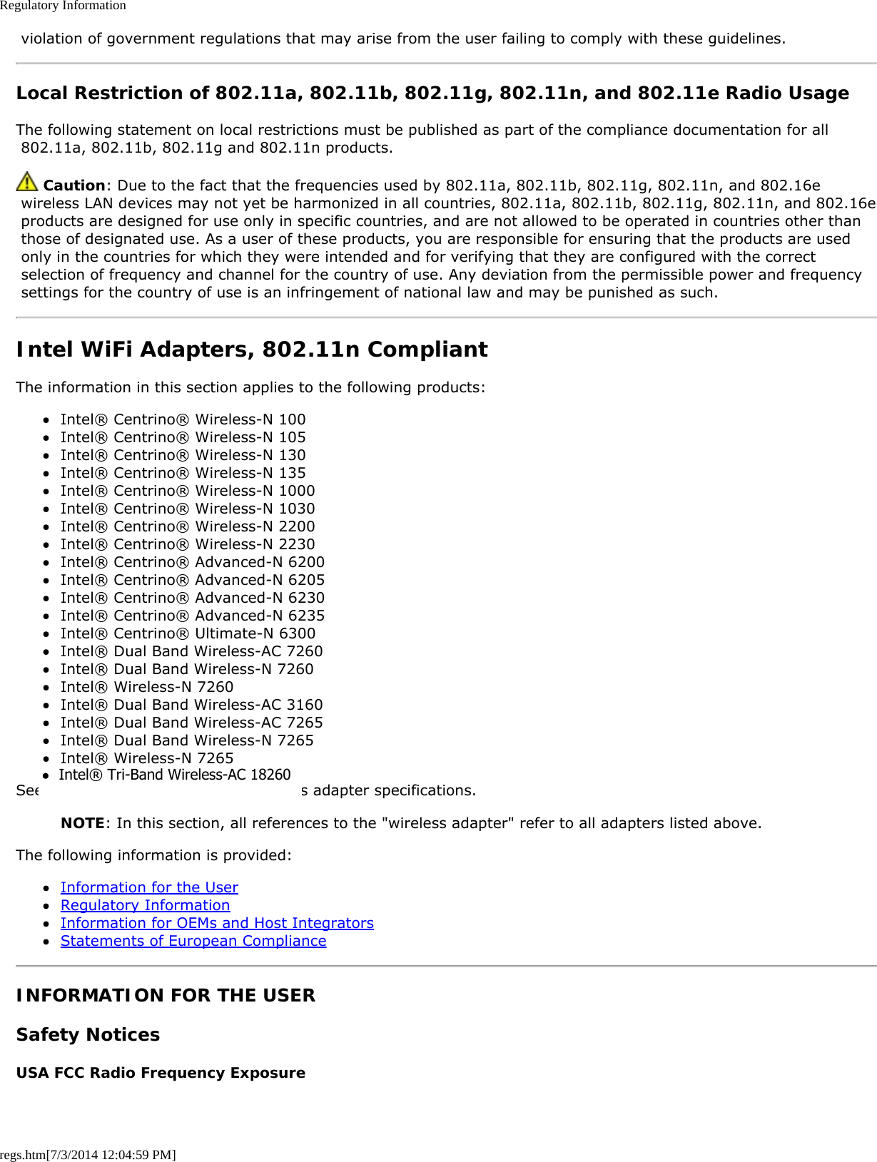 Regulatory Informationregs.htm[7/3/2014 12:04:59 PM] violation of government regulations that may arise from the user failing to comply with these guidelines.Local Restriction of 802.11a, 802.11b, 802.11g, 802.11n, and 802.11e Radio UsageThe following statement on local restrictions must be published as part of the compliance documentation for all 802.11a, 802.11b, 802.11g and 802.11n products. Caution: Due to the fact that the frequencies used by 802.11a, 802.11b, 802.11g, 802.11n, and 802.16e wireless LAN devices may not yet be harmonized in all countries, 802.11a, 802.11b, 802.11g, 802.11n, and 802.16e products are designed for use only in specific countries, and are not allowed to be operated in countries other than those of designated use. As a user of these products, you are responsible for ensuring that the products are used only in the countries for which they were intended and for verifying that they are configured with the correct selection of frequency and channel for the country of use. Any deviation from the permissible power and frequency settings for the country of use is an infringement of national law and may be punished as such.Intel WiFi Adapters, 802.11n CompliantThe information in this section applies to the following products:Intel® Centrino® Wireless-N 100Intel® Centrino® Wireless-N 105Intel® Centrino® Wireless-N 130Intel® Centrino® Wireless-N 135Intel® Centrino® Wireless-N 1000Intel® Centrino® Wireless-N 1030Intel® Centrino® Wireless-N 2200Intel® Centrino® Wireless-N 2230Intel® Centrino® Advanced-N 6200Intel® Centrino® Advanced-N 6205Intel® Centrino® Advanced-N 6230Intel® Centrino® Advanced-N 6235Intel® Centrino® Ultimate-N 6300Intel® Dual Band Wireless-AC 7260Intel® Dual Band Wireless-N 7260Intel® Wireless-N 7260Intel® Dual Band Wireless-AC 3160Intel® Dual Band Wireless-AC 7265Intel® Dual Band Wireless-N 7265Intel® Wireless-N 7265See Specifications for complete wireless adapter specifications.NOTE: In this section, all references to the &quot;wireless adapter&quot; refer to all adapters listed above.The following information is provided:Information for the UserRegulatory InformationInformation for OEMs and Host IntegratorsStatements of European ComplianceINFORMATION FOR THE USERSafety NoticesUSA FCC Radio Frequency Exposure●  Intel® Tri-Band Wireless-AC 18260 