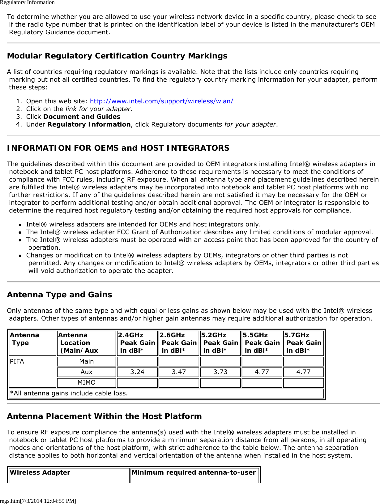 Regulatory Informationregs.htm[7/3/2014 12:04:59 PM]To determine whether you are allowed to use your wireless network device in a specific country, please check to see if the radio type number that is printed on the identification label of your device is listed in the manufacturer&apos;s OEM Regulatory Guidance document.Modular Regulatory Certification Country MarkingsA list of countries requiring regulatory markings is available. Note that the lists include only countries requiring marking but not all certified countries. To find the regulatory country marking information for your adapter, perform these steps:1.  Open this web site: http://www.intel.com/support/wireless/wlan/2.  Click on the link for your adapter.3.  Click Document and Guides4.  Under Regulatory Information, click Regulatory documents for your adapter.INFORMATION FOR OEMS and HOST INTEGRATORSThe guidelines described within this document are provided to OEM integrators installing Intel® wireless adapters in notebook and tablet PC host platforms. Adherence to these requirements is necessary to meet the conditions of compliance with FCC rules, including RF exposure. When all antenna type and placement guidelines described herein are fulfilled the Intel® wireless adapters may be incorporated into notebook and tablet PC host platforms with no further restrictions. If any of the guidelines described herein are not satisfied it may be necessary for the OEM or integrator to perform additional testing and/or obtain additional approval. The OEM or integrator is responsible to determine the required host regulatory testing and/or obtaining the required host approvals for compliance.Intel® wireless adapters are intended for OEMs and host integrators only.The Intel® wireless adapter FCC Grant of Authorization describes any limited conditions of modular approval.The Intel® wireless adapters must be operated with an access point that has been approved for the country of operation.Changes or modification to Intel® wireless adapters by OEMs, integrators or other third parties is not permitted. Any changes or modification to Intel® wireless adapters by OEMs, integrators or other third parties will void authorization to operate the adapter.Antenna Type and GainsOnly antennas of the same type and with equal or less gains as shown below may be used with the Intel® wireless adapters. Other types of antennas and/or higher gain antennas may require additional authorization for operation.Antenna Type Antenna Location (Main/Aux2.4GHz Peak Gain in dBi*2.6GHz Peak Gain in dBi*5.2GHz Peak Gain in dBi*5.5GHz Peak Gain in dBi*5.7GHz  Peak Gain in dBi*PIFA MainAux 3.24 3.47 3.73 4.77 4.77MIMO*All antenna gains include cable loss.Antenna Placement Within the Host PlatformTo ensure RF exposure compliance the antenna(s) used with the Intel® wireless adapters must be installed in notebook or tablet PC host platforms to provide a minimum separation distance from all persons, in all operating modes and orientations of the host platform, with strict adherence to the table below. The antenna separation distance applies to both horizontal and vertical orientation of the antenna when installed in the host system.Wireless Adapter Minimum required antenna-to-user 