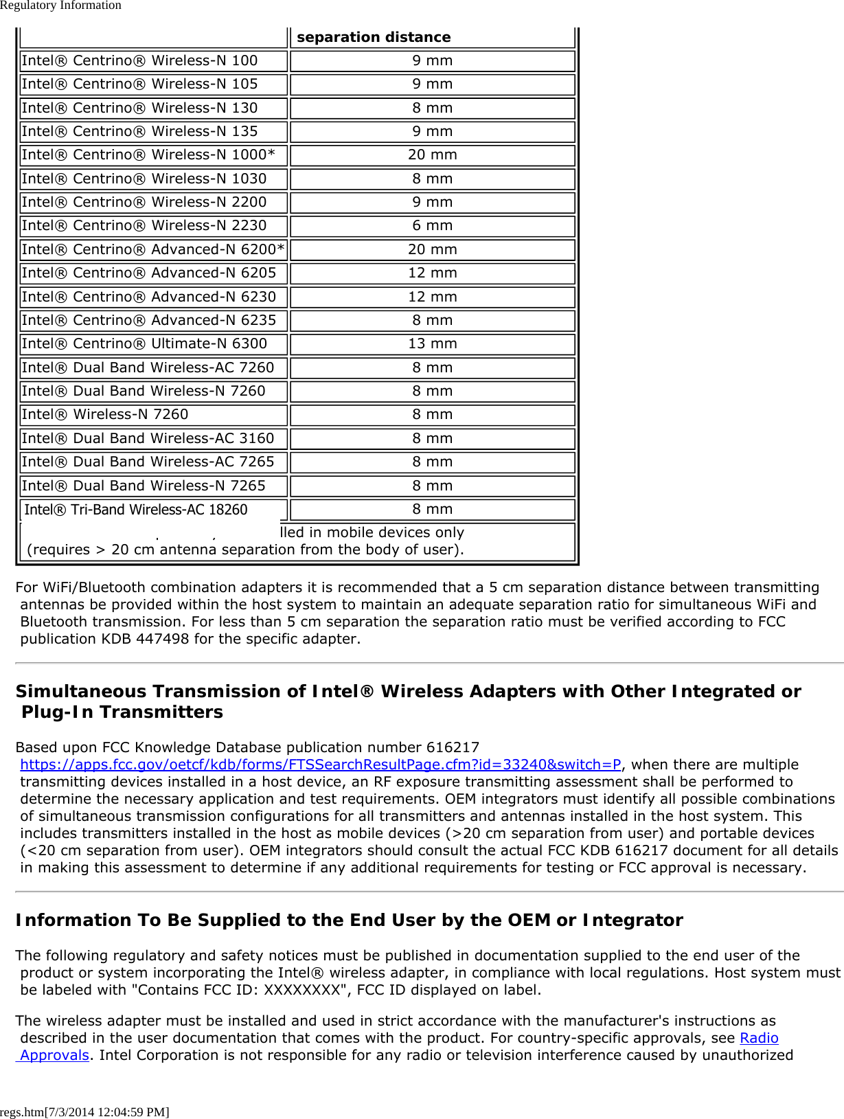 Regulatory Informationregs.htm[7/3/2014 12:04:59 PM] separation distanceIntel® Centrino® Wireless-N 100 9 mmIntel® Centrino® Wireless-N 105 9 mmIntel® Centrino® Wireless-N 130 8 mmIntel® Centrino® Wireless-N 135 9 mmIntel® Centrino® Wireless-N 1000* 20 mmIntel® Centrino® Wireless-N 1030 8 mmIntel® Centrino® Wireless-N 2200 9 mmIntel® Centrino® Wireless-N 2230 6 mmIntel® Centrino® Advanced-N 6200* 20 mmIntel® Centrino® Advanced-N 6205 12 mmIntel® Centrino® Advanced-N 6230 12 mmIntel® Centrino® Advanced-N 6235 8 mmIntel® Centrino® Ultimate-N 6300 13 mmIntel® Dual Band Wireless-AC 7260 8 mmIntel® Dual Band Wireless-N 7260 8 mmIntel® Wireless-N 7260 8 mmIntel® Dual Band Wireless-AC 3160 8 mmIntel® Dual Band Wireless-AC 7265 8 mmIntel® Dual Band Wireless-N 7265 8 mmIntel® Wireless-N 7265 8 mm* This wireless adapter may be installed in mobile devices only  (requires &gt; 20 cm antenna separation from the body of user).For WiFi/Bluetooth combination adapters it is recommended that a 5 cm separation distance between transmitting antennas be provided within the host system to maintain an adequate separation ratio for simultaneous WiFi and Bluetooth transmission. For less than 5 cm separation the separation ratio must be verified according to FCC publication KDB 447498 for the specific adapter.Simultaneous Transmission of Intel® Wireless Adapters with Other Integrated or Plug-In TransmittersBased upon FCC Knowledge Database publication number 616217 https://apps.fcc.gov/oetcf/kdb/forms/FTSSearchResultPage.cfm?id=33240&amp;switch=P, when there are multiple transmitting devices installed in a host device, an RF exposure transmitting assessment shall be performed to determine the necessary application and test requirements. OEM integrators must identify all possible combinations of simultaneous transmission configurations for all transmitters and antennas installed in the host system. This includes transmitters installed in the host as mobile devices (&gt;20 cm separation from user) and portable devices (&lt;20 cm separation from user). OEM integrators should consult the actual FCC KDB 616217 document for all details in making this assessment to determine if any additional requirements for testing or FCC approval is necessary.Information To Be Supplied to the End User by the OEM or IntegratorThe following regulatory and safety notices must be published in documentation supplied to the end user of the product or system incorporating the Intel® wireless adapter, in compliance with local regulations. Host system must be labeled with &quot;Contains FCC ID: XXXXXXXX&quot;, FCC ID displayed on label.The wireless adapter must be installed and used in strict accordance with the manufacturer&apos;s instructions as described in the user documentation that comes with the product. For country-specific approvals, see Radio Approvals. Intel Corporation is not responsible for any radio or television interference caused by unauthorizedIntel® Tri-Band Wireless-AC 18260 