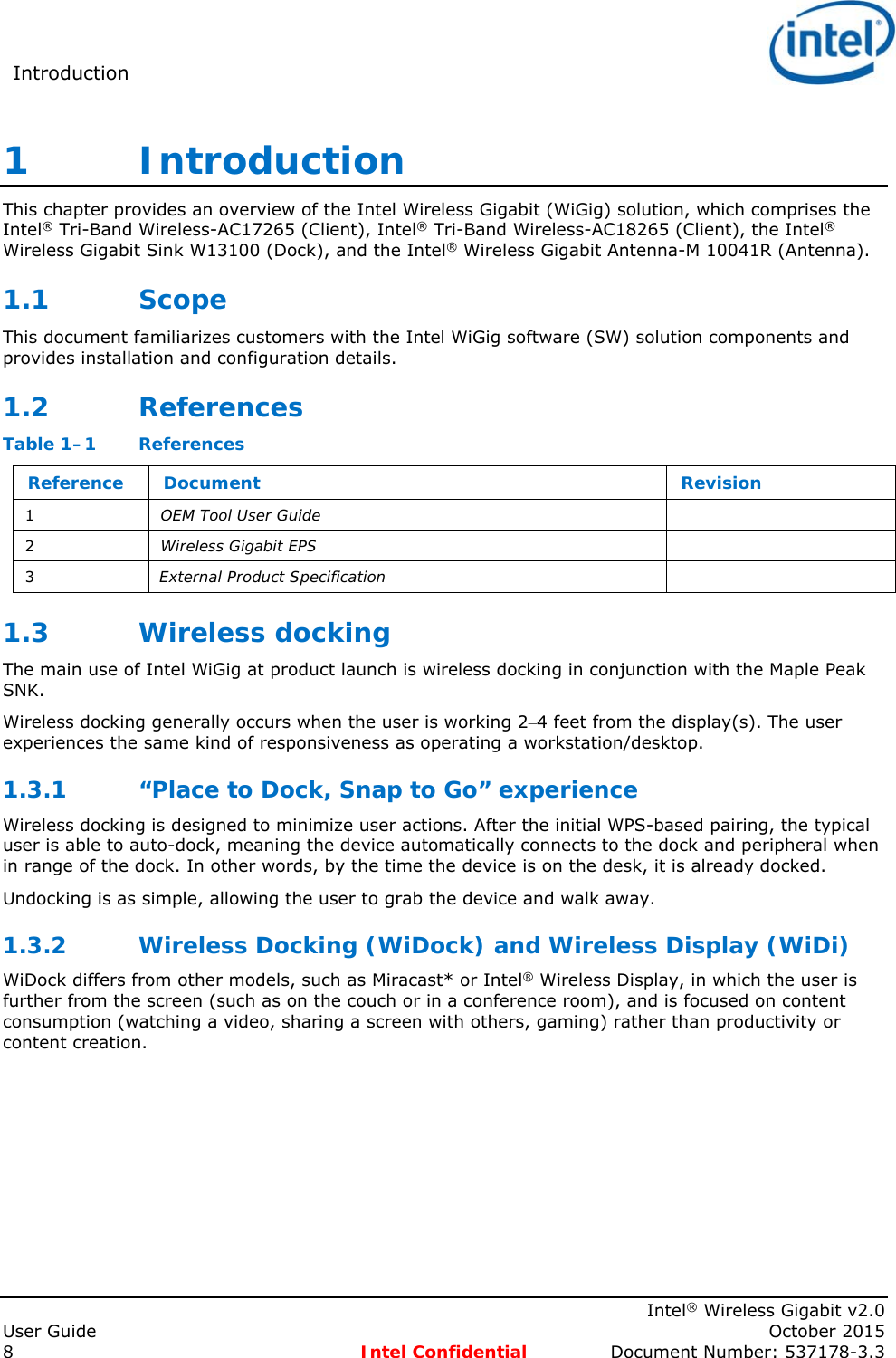 Introduction      Intel® Wireless Gigabit v2.0 User Guide    October 2015 8 Intel Confidential  Document Number: 537178-3.3 1   Introduction This chapter provides an overview of the Intel Wireless Gigabit (WiGig) solution, which comprises the Intel® Tri-Band Wireless-AC17265 (Client), Intel® Tri-Band Wireless-AC18265 (Client), the Intel® Wireless Gigabit Sink W13100 (Dock), and the Intel® Wireless Gigabit Antenna-M 10041R (Antenna). 1.1 Scope This document familiarizes customers with the Intel WiGig software (SW) solution components and provides installation and configuration details. 1.2 References Table 1–1  References Reference  Document  Revision 1  OEM Tool User Guide   2  Wireless Gigabit EPS   3  External Product Specification   1.3 Wireless docking The main use of Intel WiGig at product launch is wireless docking in conjunction with the Maple Peak SNK. Wireless docking generally occurs when the user is working 2–4 feet from the display(s). The user experiences the same kind of responsiveness as operating a workstation/desktop. 1.3.1 “Place to Dock, Snap to Go” experience Wireless docking is designed to minimize user actions. After the initial WPS-based pairing, the typical user is able to auto-dock, meaning the device automatically connects to the dock and peripheral when in range of the dock. In other words, by the time the device is on the desk, it is already docked. Undocking is as simple, allowing the user to grab the device and walk away. 1.3.2 Wireless Docking (WiDock) and Wireless Display (WiDi) WiDock differs from other models, such as Miracast* or Intel® Wireless Display, in which the user is further from the screen (such as on the couch or in a conference room), and is focused on content consumption (watching a video, sharing a screen with others, gaming) rather than productivity or content creation. 