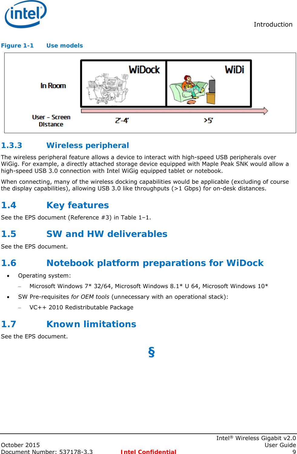  Introduction    Intel® Wireless Gigabit v2.0 October 2015    User Guide Document Number: 537178-3.3  Intel Confidential 9 Figure 1-1  Use models  1.3.3 Wireless peripheral The wireless peripheral feature allows a device to interact with high-speed USB peripherals over WiGig. For example, a directly attached storage device equipped with Maple Peak SNK would allow a high-speed USB 3.0 connection with Intel WiGig equipped tablet or notebook. When connecting, many of the wireless docking capabilities would be applicable (excluding of course the display capabilities), allowing USB 3.0 like throughputs (&gt;1 Gbps) for on-desk distances. 1.4 Key features See the EPS document (Reference #3) in Table 1–1. 1.5 SW and HW deliverables See the EPS document. 1.6 Notebook platform preparations for WiDock  Operating system: – Microsoft Windows 7* 32/64, Microsoft Windows 8.1* U 64, Microsoft Windows 10*   SW Pre-requisites for OEM tools (unnecessary with an operational stack): – VC++ 2010 Redistributable Package 1.7 Known limitations See the EPS document. §  