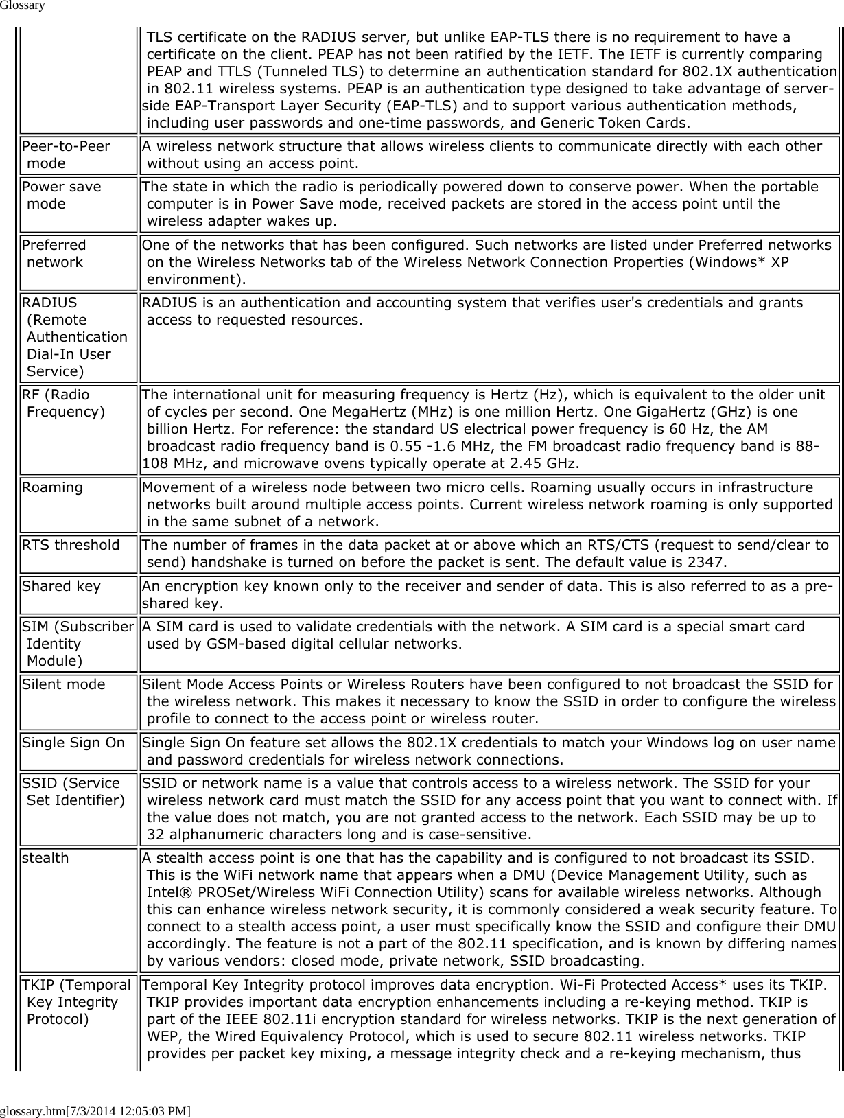 Glossaryglossary.htm[7/3/2014 12:05:03 PM] TLS certificate on the RADIUS server, but unlike EAP-TLS there is no requirement to have a certificate on the client. PEAP has not been ratified by the IETF. The IETF is currently comparing PEAP and TTLS (Tunneled TLS) to determine an authentication standard for 802.1X authentication in 802.11 wireless systems. PEAP is an authentication type designed to take advantage of server-side EAP-Transport Layer Security (EAP-TLS) and to support various authentication methods, including user passwords and one-time passwords, and Generic Token Cards.Peer-to-Peer mode A wireless network structure that allows wireless clients to communicate directly with each other without using an access point.Power save mode The state in which the radio is periodically powered down to conserve power. When the portable computer is in Power Save mode, received packets are stored in the access point until the wireless adapter wakes up.Preferred network One of the networks that has been configured. Such networks are listed under Preferred networks on the Wireless Networks tab of the Wireless Network Connection Properties (Windows* XP environment).RADIUS (Remote Authentication Dial-In User Service)RADIUS is an authentication and accounting system that verifies user&apos;s credentials and grants access to requested resources.RF (Radio Frequency) The international unit for measuring frequency is Hertz (Hz), which is equivalent to the older unit of cycles per second. One MegaHertz (MHz) is one million Hertz. One GigaHertz (GHz) is one billion Hertz. For reference: the standard US electrical power frequency is 60 Hz, the AM broadcast radio frequency band is 0.55 -1.6 MHz, the FM broadcast radio frequency band is 88-108 MHz, and microwave ovens typically operate at 2.45 GHz.Roaming Movement of a wireless node between two micro cells. Roaming usually occurs in infrastructure networks built around multiple access points. Current wireless network roaming is only supported in the same subnet of a network.RTS threshold The number of frames in the data packet at or above which an RTS/CTS (request to send/clear to send) handshake is turned on before the packet is sent. The default value is 2347.Shared key An encryption key known only to the receiver and sender of data. This is also referred to as a pre-shared key.SIM (Subscriber Identity Module)A SIM card is used to validate credentials with the network. A SIM card is a special smart card used by GSM-based digital cellular networks.Silent mode Silent Mode Access Points or Wireless Routers have been configured to not broadcast the SSID for the wireless network. This makes it necessary to know the SSID in order to configure the wireless profile to connect to the access point or wireless router.Single Sign On Single Sign On feature set allows the 802.1X credentials to match your Windows log on user name and password credentials for wireless network connections.SSID (Service Set Identifier) SSID or network name is a value that controls access to a wireless network. The SSID for your wireless network card must match the SSID for any access point that you want to connect with. If the value does not match, you are not granted access to the network. Each SSID may be up to 32 alphanumeric characters long and is case-sensitive.stealth A stealth access point is one that has the capability and is configured to not broadcast its SSID. This is the WiFi network name that appears when a DMU (Device Management Utility, such as Intel® PROSet/Wireless WiFi Connection Utility) scans for available wireless networks. Although this can enhance wireless network security, it is commonly considered a weak security feature. To connect to a stealth access point, a user must specifically know the SSID and configure their DMU accordingly. The feature is not a part of the 802.11 specification, and is known by differing names by various vendors: closed mode, private network, SSID broadcasting.TKIP (Temporal Key Integrity Protocol)Temporal Key Integrity protocol improves data encryption. Wi-Fi Protected Access* uses its TKIP. TKIP provides important data encryption enhancements including a re-keying method. TKIP is part of the IEEE 802.11i encryption standard for wireless networks. TKIP is the next generation of WEP, the Wired Equivalency Protocol, which is used to secure 802.11 wireless networks. TKIP provides per packet key mixing, a message integrity check and a re-keying mechanism, thus