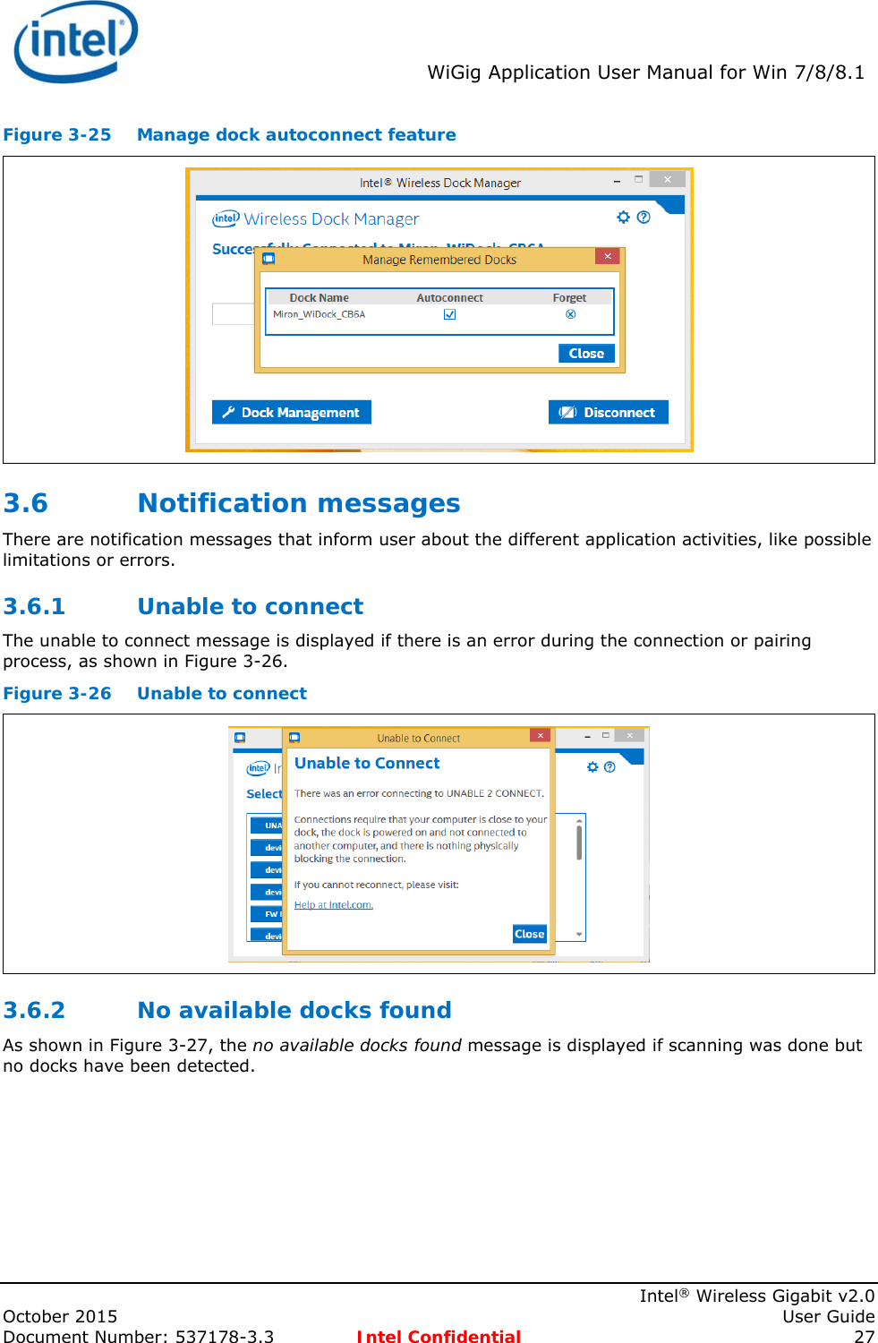  WiGig Application User Manual for Win 7/8/8.1    Intel® Wireless Gigabit v2.0 October 2015    User Guide Document Number: 537178-3.3  Intel Confidential 27 Figure 3-25  Manage dock autoconnect feature  3.6 Notification messages  There are notification messages that inform user about the different application activities, like possible limitations or errors.  3.6.1 Unable to connect The unable to connect message is displayed if there is an error during the connection or pairing process, as shown in Figure 3-26. Figure 3-26  Unable to connect  3.6.2 No available docks found As shown in Figure 3-27, the no available docks found message is displayed if scanning was done but no docks have been detected. 