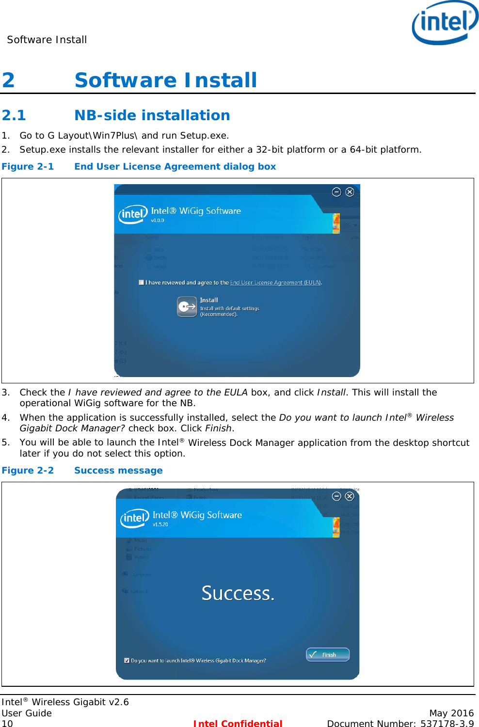 Software Install    Intel® Wireless Gigabit v2.6 User Guide    May 2016 10 Intel Confidential Document Number: 537178-3.9 2   Software Install 2.1 NB-side installation 1. Go to G Layout\Win7Plus\ and run Setup.exe. 2. Setup.exe installs the relevant installer for either a 32-bit platform or a 64-bit platform. Figure 2-1  End User License Agreement dialog box  3. Check the I have reviewed and agree to the EULA box, and click Install. This will install the operational WiGig software for the NB. 4. When the application is successfully installed, select the Do you want to launch Intel® Wireless Gigabit Dock Manager? check box. Click Finish. 5. You will be able to launch the Intel® Wireless Dock Manager application from the desktop shortcut later if you do not select this option. Figure 2-2  Success message  