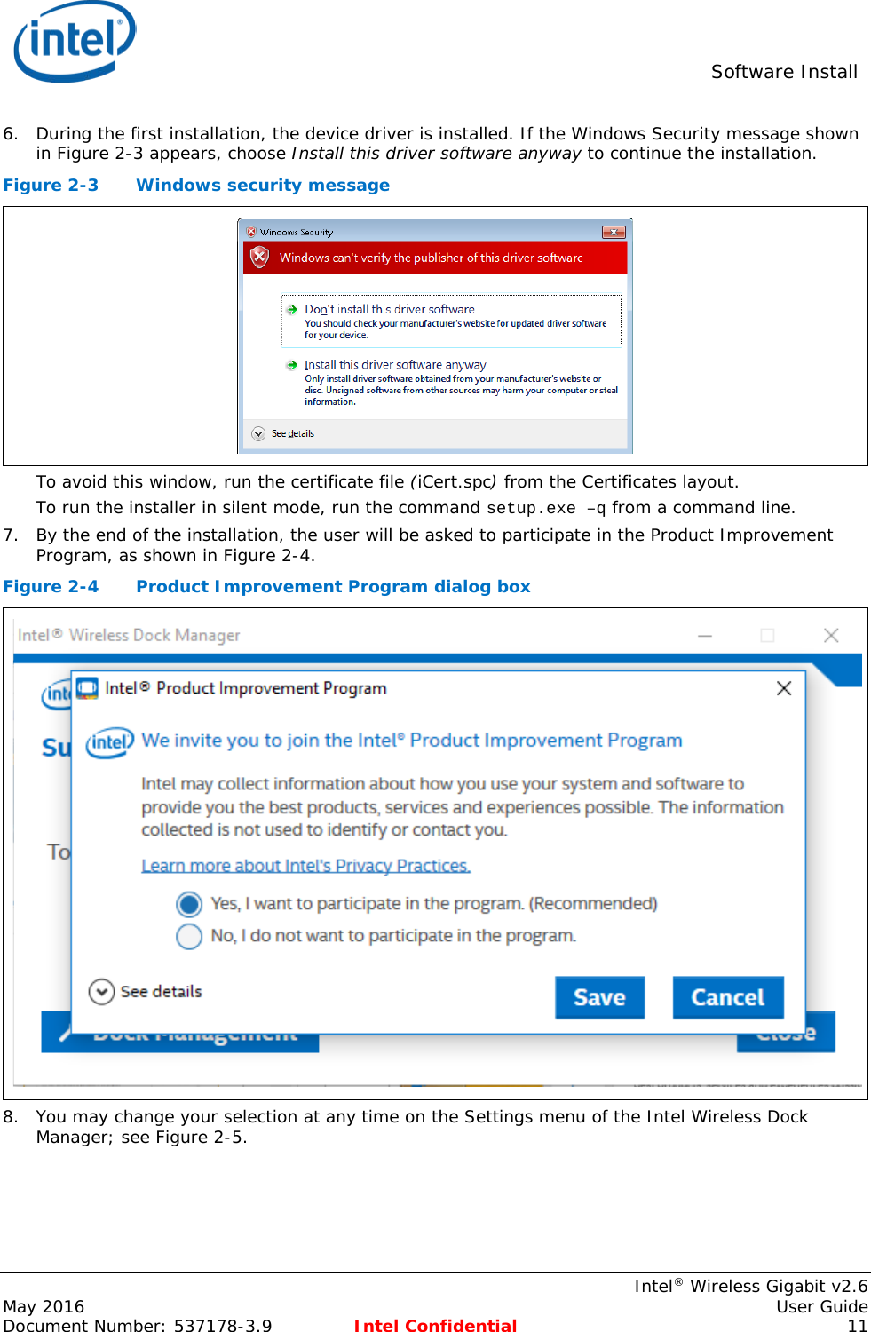  Software Install    Intel® Wireless Gigabit v2.6 May 2016    User Guide Document Number: 537178-3.9 Intel Confidential 11 6. During the first installation, the device driver is installed. If the Windows Security message shown in Figure 2-3 appears, choose Install this driver software anyway to continue the installation. Figure 2-3  Windows security message  To avoid this window, run the certificate file (iCert.spc) from the Certificates layout. To run the installer in silent mode, run the command setup.exe –q from a command line. 7. By the end of the installation, the user will be asked to participate in the Product Improvement Program, as shown in Figure 2-4. Figure 2-4  Product Improvement Program dialog box  8. You may change your selection at any time on the Settings menu of the Intel Wireless Dock Manager; see Figure 2-5. 
