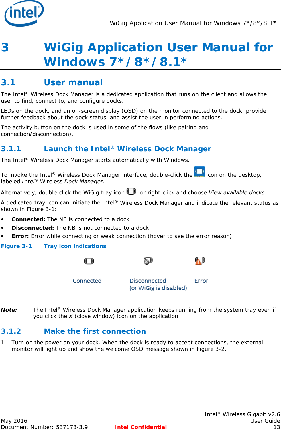  WiGig Application User Manual for Windows 7*/8*/8.1*    Intel® Wireless Gigabit v2.6 May 2016    User Guide Document Number: 537178-3.9 Intel Confidential 13 3   WiGig Application User Manual for Windows 7*/8*/8.1* 3.1 User manual The Intel® Wireless Dock Manager is a dedicated application that runs on the client and allows the user to find, connect to, and configure docks. LEDs on the dock, and an on-screen display (OSD) on the monitor connected to the dock, provide further feedback about the dock status, and assist the user in performing actions. The activity button on the dock is used in some of the flows (like pairing and connection/disconnection). 3.1.1 Launch the Intel® Wireless Dock Manager The Intel® Wireless Dock Manager starts automatically with Windows. To invoke the Intel® Wireless Dock Manager interface, double-click the   icon on the desktop, labeled Intel® Wireless Dock Manager. Alternatively, double-click the WiGig tray icon  , or right-click and choose View available docks. A dedicated tray icon can initiate the Intel® Wireless Dock Manager and indicate the relevant status as shown in Figure 3-1:  Connected: The NB is connected to a dock  Disconnected: The NB is not connected to a dock  Error: Error while connecting or weak connection (hover to see the error reason) Figure 3-1  Tray icon indications  Note: The Intel® Wireless Dock Manager application keeps running from the system tray even if you click the X (close window) icon on the application. 3.1.2 Make the first connection 1. Turn on the power on your dock. When the dock is ready to accept connections, the external monitor will light up and show the welcome OSD message shown in Figure 3-2. 