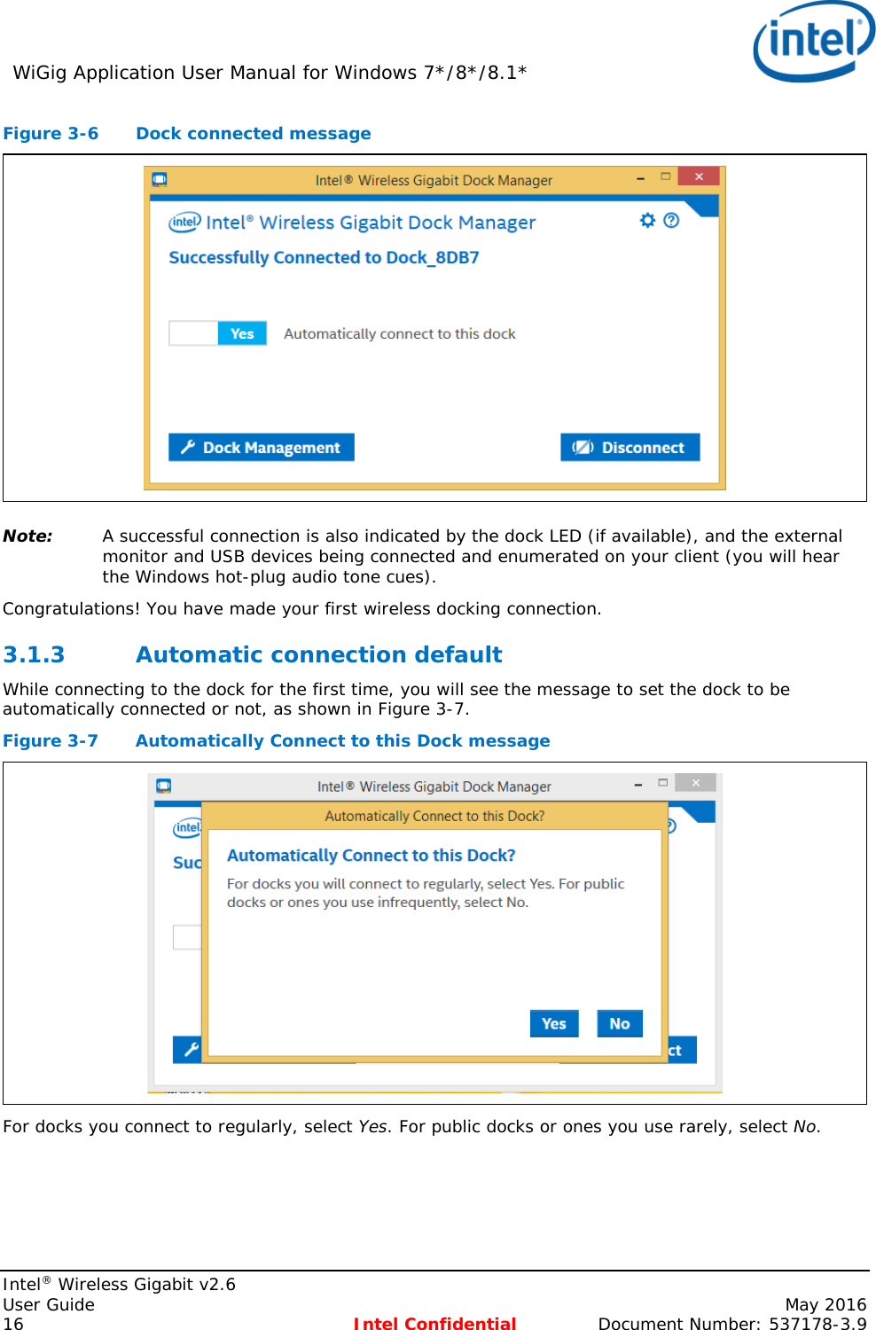 WiGig Application User Manual for Windows 7*/8*/8.1*    Intel® Wireless Gigabit v2.6 User Guide    May 2016 16 Intel Confidential Document Number: 537178-3.9 Figure 3-6  Dock connected message  Note: A successful connection is also indicated by the dock LED (if available), and the external monitor and USB devices being connected and enumerated on your client (you will hear the Windows hot-plug audio tone cues).  Congratulations! You have made your first wireless docking connection. 3.1.3 Automatic connection default While connecting to the dock for the first time, you will see the message to set the dock to be automatically connected or not, as shown in Figure 3-7. Figure 3-7  Automatically Connect to this Dock message  For docks you connect to regularly, select Yes. For public docks or ones you use rarely, select No.  