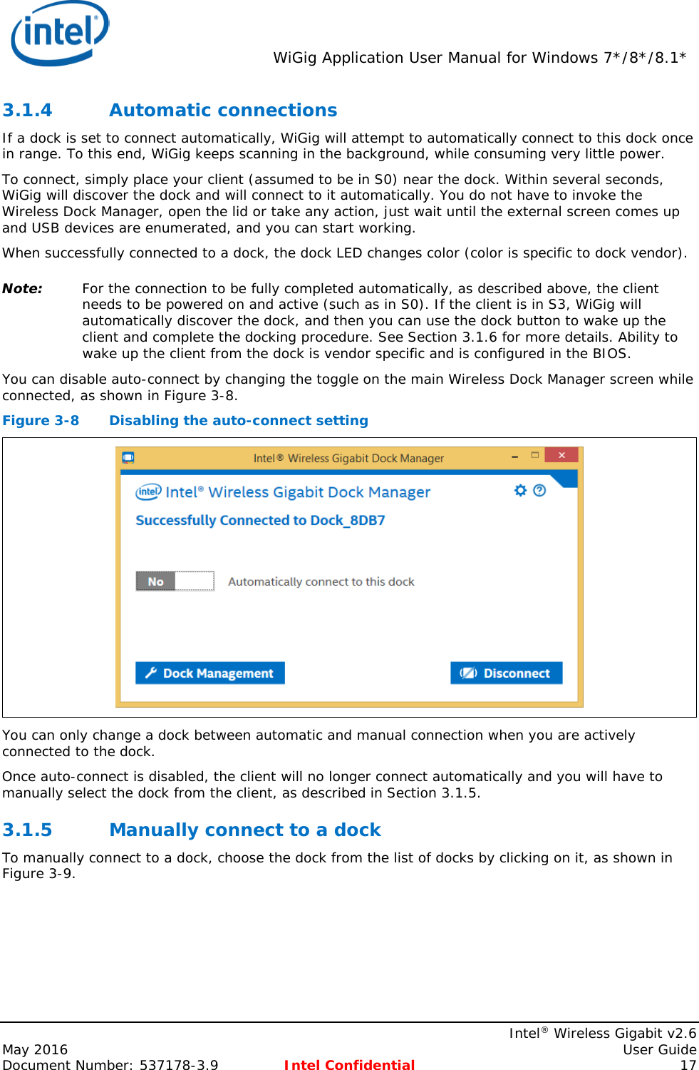  WiGig Application User Manual for Windows 7*/8*/8.1*    Intel® Wireless Gigabit v2.6 May 2016    User Guide Document Number: 537178-3.9 Intel Confidential 17 3.1.4 Automatic connections If a dock is set to connect automatically, WiGig will attempt to automatically connect to this dock once in range. To this end, WiGig keeps scanning in the background, while consuming very little power. To connect, simply place your client (assumed to be in S0) near the dock. Within several seconds, WiGig will discover the dock and will connect to it automatically. You do not have to invoke the Wireless Dock Manager, open the lid or take any action, just wait until the external screen comes up and USB devices are enumerated, and you can start working. When successfully connected to a dock, the dock LED changes color (color is specific to dock vendor). Note: For the connection to be fully completed automatically, as described above, the client needs to be powered on and active (such as in S0). If the client is in S3, WiGig will automatically discover the dock, and then you can use the dock button to wake up the client and complete the docking procedure. See Section 3.1.6 for more details. Ability to wake up the client from the dock is vendor specific and is configured in the BIOS. You can disable auto-connect by changing the toggle on the main Wireless Dock Manager screen while connected, as shown in Figure 3-8. Figure 3-8  Disabling the auto-connect setting  You can only change a dock between automatic and manual connection when you are actively connected to the dock. Once auto-connect is disabled, the client will no longer connect automatically and you will have to manually select the dock from the client, as described in Section 3.1.5. 3.1.5 Manually connect to a dock To manually connect to a dock, choose the dock from the list of docks by clicking on it, as shown in Figure 3-9. 