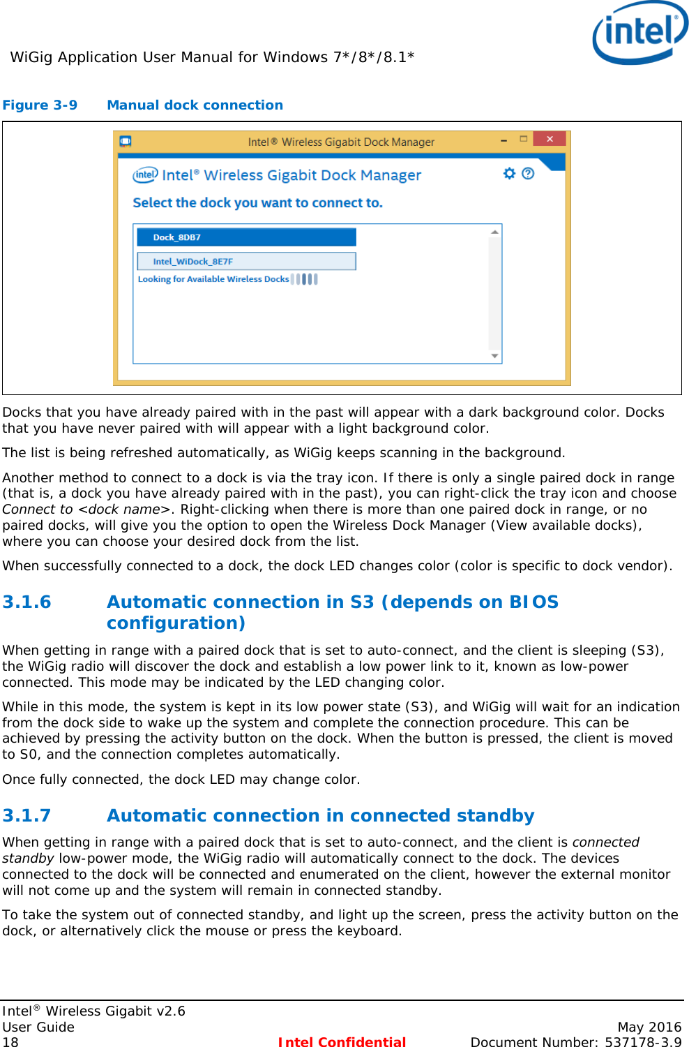 WiGig Application User Manual for Windows 7*/8*/8.1*    Intel® Wireless Gigabit v2.6 User Guide    May 2016 18 Intel Confidential Document Number: 537178-3.9 Figure 3-9  Manual dock connection  Docks that you have already paired with in the past will appear with a dark background color. Docks that you have never paired with will appear with a light background color. The list is being refreshed automatically, as WiGig keeps scanning in the background. Another method to connect to a dock is via the tray icon. If there is only a single paired dock in range (that is, a dock you have already paired with in the past), you can right-click the tray icon and choose Connect to &lt;dock name&gt;. Right-clicking when there is more than one paired dock in range, or no paired docks, will give you the option to open the Wireless Dock Manager (View available docks), where you can choose your desired dock from the list. When successfully connected to a dock, the dock LED changes color (color is specific to dock vendor). 3.1.6 Automatic connection in S3 (depends on BIOS configuration) When getting in range with a paired dock that is set to auto-connect, and the client is sleeping (S3), the WiGig radio will discover the dock and establish a low power link to it, known as low-power connected. This mode may be indicated by the LED changing color. While in this mode, the system is kept in its low power state (S3), and WiGig will wait for an indication from the dock side to wake up the system and complete the connection procedure. This can be achieved by pressing the activity button on the dock. When the button is pressed, the client is moved to S0, and the connection completes automatically. Once fully connected, the dock LED may change color. 3.1.7 Automatic connection in connected standby When getting in range with a paired dock that is set to auto-connect, and the client is connected standby low-power mode, the WiGig radio will automatically connect to the dock. The devices connected to the dock will be connected and enumerated on the client, however the external monitor will not come up and the system will remain in connected standby. To take the system out of connected standby, and light up the screen, press the activity button on the dock, or alternatively click the mouse or press the keyboard. 