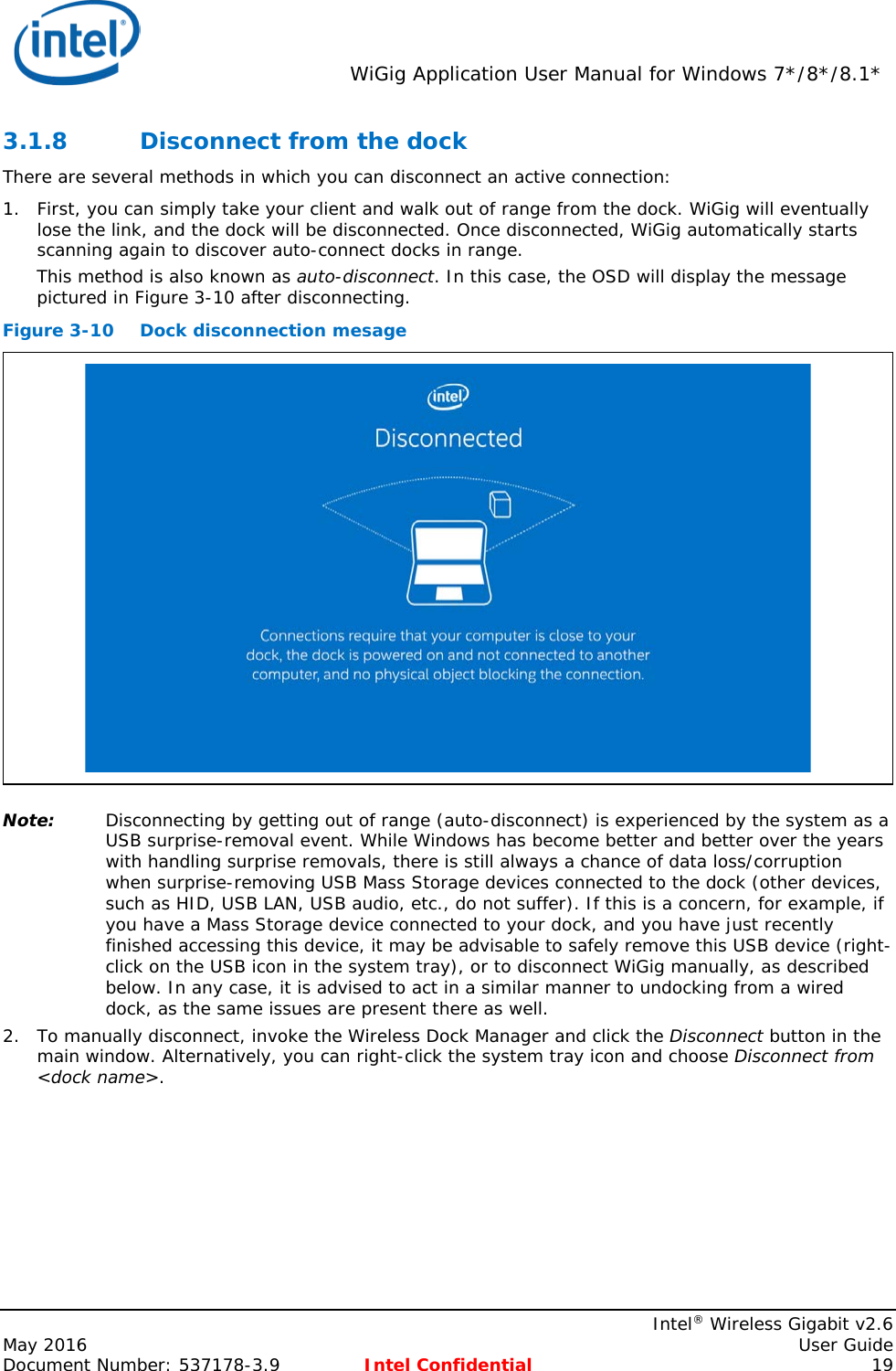  WiGig Application User Manual for Windows 7*/8*/8.1*    Intel® Wireless Gigabit v2.6 May 2016    User Guide Document Number: 537178-3.9 Intel Confidential 19 3.1.8 Disconnect from the dock There are several methods in which you can disconnect an active connection: 1. First, you can simply take your client and walk out of range from the dock. WiGig will eventually lose the link, and the dock will be disconnected. Once disconnected, WiGig automatically starts scanning again to discover auto-connect docks in range. This method is also known as auto-disconnect. In this case, the OSD will display the message pictured in Figure 3-10 after disconnecting. Figure 3-10 Dock disconnection mesage  Note: Disconnecting by getting out of range (auto-disconnect) is experienced by the system as a USB surprise-removal event. While Windows has become better and better over the years with handling surprise removals, there is still always a chance of data loss/corruption when surprise-removing USB Mass Storage devices connected to the dock (other devices, such as HID, USB LAN, USB audio, etc., do not suffer). If this is a concern, for example, if you have a Mass Storage device connected to your dock, and you have just recently finished accessing this device, it may be advisable to safely remove this USB device (right-click on the USB icon in the system tray), or to disconnect WiGig manually, as described below. In any case, it is advised to act in a similar manner to undocking from a wired dock, as the same issues are present there as well. 2. To manually disconnect, invoke the Wireless Dock Manager and click the Disconnect button in the main window. Alternatively, you can right-click the system tray icon and choose Disconnect from &lt;dock name&gt;. 