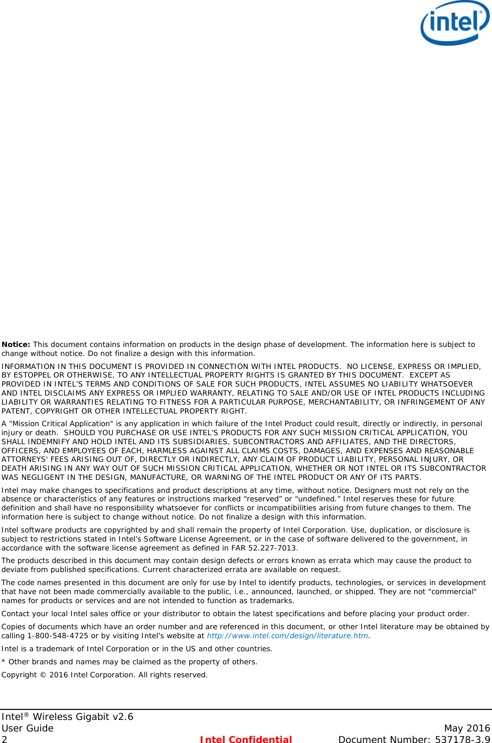   Intel® Wireless Gigabit v2.6 User Guide    May 2016 2  Intel Confidential Document Number: 537178-3.9                       Notice: This document contains information on products in the design phase of development. The information here is subject to change without notice. Do not finalize a design with this information.  INFORMATION IN THIS DOCUMENT IS PROVIDED IN CONNECTION WITH INTEL PRODUCTS.  NO LICENSE, EXPRESS OR IMPLIED, BY ESTOPPEL OR OTHERWISE, TO ANY INTELLECTUAL PROPERTY RIGHTS IS GRANTED BY THIS DOCUMENT.  EXCEPT AS PROVIDED IN INTEL’S TERMS AND CONDITIONS OF SALE FOR SUCH PRODUCTS, INTEL ASSUMES NO LIABILITY WHATSOEVER AND INTEL DISCLAIMS ANY EXPRESS OR IMPLIED WARRANTY, RELATING TO SALE AND/OR USE OF INTEL PRODUCTS INCLUDING LIABILITY OR WARRANTIES RELATING TO FITNESS FOR A PARTICULAR PURPOSE, MERCHANTABILITY, OR INFRINGEMENT OF ANY PATENT, COPYRIGHT OR OTHER INTELLECTUAL PROPERTY RIGHT. A &quot;Mission Critical Application&quot; is any application in which failure of the Intel Product could result, directly or indirectly, in personal injury or death.  SHOULD YOU PURCHASE OR USE INTEL’S PRODUCTS FOR ANY SUCH MISSION CRITICAL APPLICATION, YOU SHALL INDEMNIFY AND HOLD INTEL AND ITS SUBSIDIARIES, SUBCONTRACTORS AND AFFILIATES, AND THE DIRECTORS, OFFICERS, AND EMPLOYEES OF EACH, HARMLESS AGAINST ALL CLAIMS COSTS, DAMAGES, AND EXPENSES AND REASONABLE ATTORNEYS&apos; FEES ARISING OUT OF, DIRECTLY OR INDIRECTLY, ANY CLAIM OF PRODUCT LIABILITY, PERSONAL INJURY, OR DEATH ARISING IN ANY WAY OUT OF SUCH MISSION CRITICAL APPLICATION, WHETHER OR NOT INTEL OR ITS SUBCONTRACTOR WAS NEGLIGENT IN THE DESIGN, MANUFACTURE, OR WARNING OF THE INTEL PRODUCT OR ANY OF ITS PARTS.  Intel may make changes to specifications and product descriptions at any time, without notice. Designers must not rely on the absence or characteristics of any features or instructions marked “reserved” or “undefined.” Intel reserves these for future definition and shall have no responsibility whatsoever for conflicts or incompatibilities arising from future changes to them. The information here is subject to change without notice. Do not finalize a design with this information.  Intel software products are copyrighted by and shall remain the property of Intel Corporation. Use, duplication, or disclosure is subject to restrictions stated in Intel’s Software License Agreement, or in the case of software delivered to the government, in accordance with the software license agreement as defined in FAR 52.227-7013.  The products described in this document may contain design defects or errors known as errata which may cause the product to deviate from published specifications. Current characterized errata are available on request.  The code names presented in this document are only for use by Intel to identify products, technologies, or services in development that have not been made commercially available to the public, i.e., announced, launched, or shipped. They are not &quot;commercial&quot; names for products or services and are not intended to function as trademarks.  Contact your local Intel sales office or your distributor to obtain the latest specifications and before placing your product order. Copies of documents which have an order number and are referenced in this document, or other Intel literature may be obtained by calling 1-800-548-4725 or by visiting Intel’s website at http://www.intel.com/design/literature.htm. Intel is a trademark of Intel Corporation or in the US and other countries.  * Other brands and names may be claimed as the property of others.  Copyright © 2016 Intel Corporation. All rights reserved.  