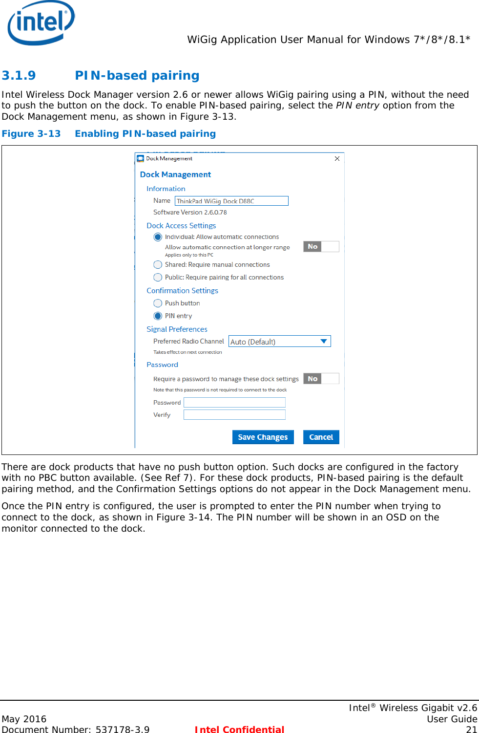  WiGig Application User Manual for Windows 7*/8*/8.1*    Intel® Wireless Gigabit v2.6 May 2016    User Guide Document Number: 537178-3.9 Intel Confidential 21 3.1.9 PIN-based pairing Intel Wireless Dock Manager version 2.6 or newer allows WiGig pairing using a PIN, without the need to push the button on the dock. To enable PIN-based pairing, select the PIN entry option from the Dock Management menu, as shown in Figure 3-13. Figure 3-13 Enabling PIN-based pairing  There are dock products that have no push button option. Such docks are configured in the factory with no PBC button available. (See Ref 7). For these dock products, PIN-based pairing is the default pairing method, and the Confirmation Settings options do not appear in the Dock Management menu. Once the PIN entry is configured, the user is prompted to enter the PIN number when trying to connect to the dock, as shown in Figure 3-14. The PIN number will be shown in an OSD on the monitor connected to the dock. 