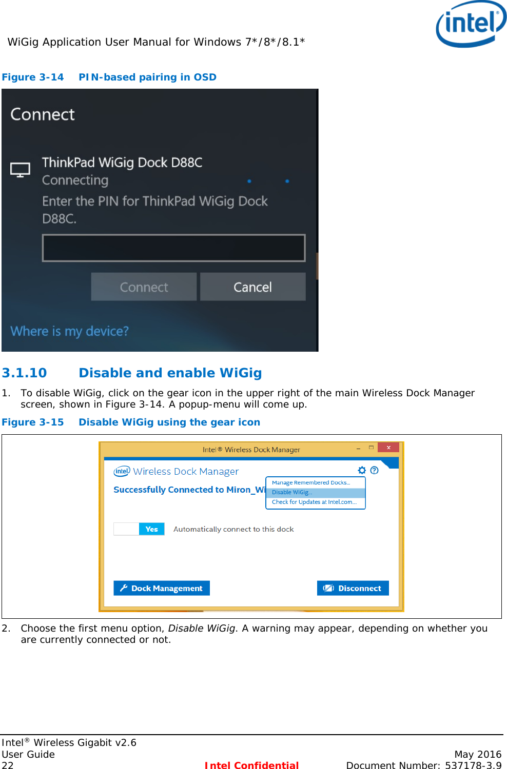 WiGig Application User Manual for Windows 7*/8*/8.1*    Intel® Wireless Gigabit v2.6 User Guide    May 2016 22 Intel Confidential Document Number: 537178-3.9 Figure 3-14  PIN-based pairing in OSD  3.1.10 Disable and enable WiGig 1. To disable WiGig, click on the gear icon in the upper right of the main Wireless Dock Manager screen, shown in Figure 3-14. A popup-menu will come up. Figure 3-15 Disable WiGig using the gear icon  2. Choose the first menu option, Disable WiGig. A warning may appear, depending on whether you are currently connected or not. 
