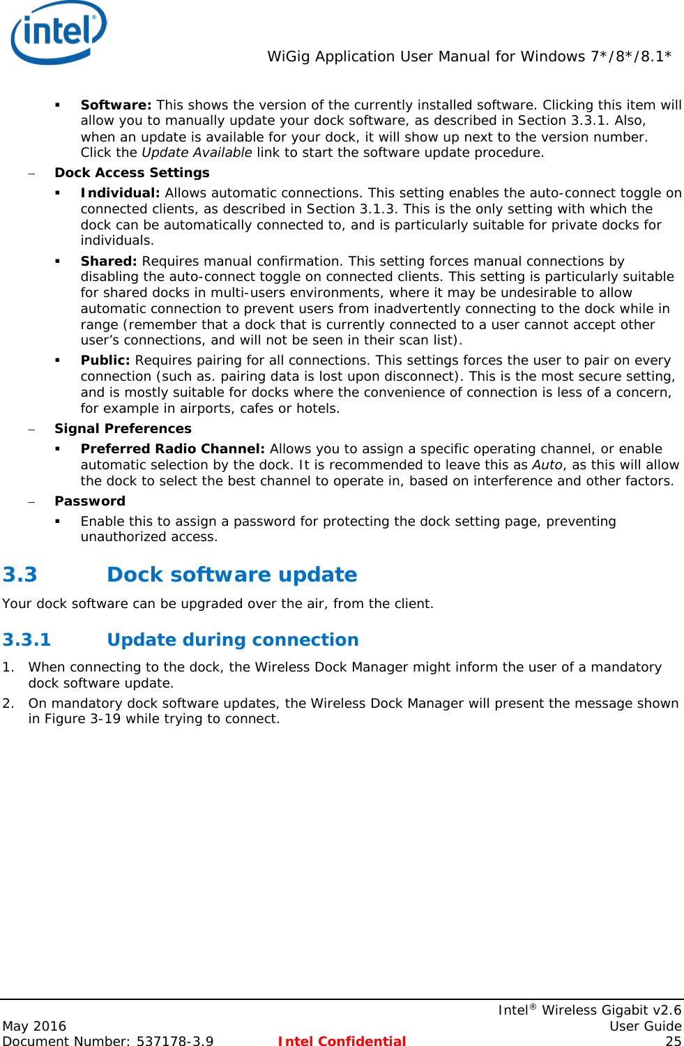  WiGig Application User Manual for Windows 7*/8*/8.1*    Intel® Wireless Gigabit v2.6 May 2016    User Guide Document Number: 537178-3.9 Intel Confidential 25  Software: This shows the version of the currently installed software. Clicking this item will allow you to manually update your dock software, as described in Section 3.3.1. Also, when an update is available for your dock, it will show up next to the version number. Click the Update Available link to start the software update procedure. – Dock Access Settings  Individual: Allows automatic connections. This setting enables the auto-connect toggle on connected clients, as described in Section 3.1.3. This is the only setting with which the dock can be automatically connected to, and is particularly suitable for private docks for individuals.  Shared: Requires manual confirmation. This setting forces manual connections by disabling the auto-connect toggle on connected clients. This setting is particularly suitable for shared docks in multi-users environments, where it may be undesirable to allow automatic connection to prevent users from inadvertently connecting to the dock while in range (remember that a dock that is currently connected to a user cannot accept other user’s connections, and will not be seen in their scan list).  Public: Requires pairing for all connections. This settings forces the user to pair on every connection (such as. pairing data is lost upon disconnect). This is the most secure setting, and is mostly suitable for docks where the convenience of connection is less of a concern, for example in airports, cafes or hotels. – Signal Preferences  Preferred Radio Channel: Allows you to assign a specific operating channel, or enable automatic selection by the dock. It is recommended to leave this as Auto, as this will allow the dock to select the best channel to operate in, based on interference and other factors. – Password  Enable this to assign a password for protecting the dock setting page, preventing unauthorized access. 3.3 Dock software update Your dock software can be upgraded over the air, from the client. 3.3.1 Update during connection 1. When connecting to the dock, the Wireless Dock Manager might inform the user of a mandatory dock software update. 2. On mandatory dock software updates, the Wireless Dock Manager will present the message shown in Figure 3-19 while trying to connect. 