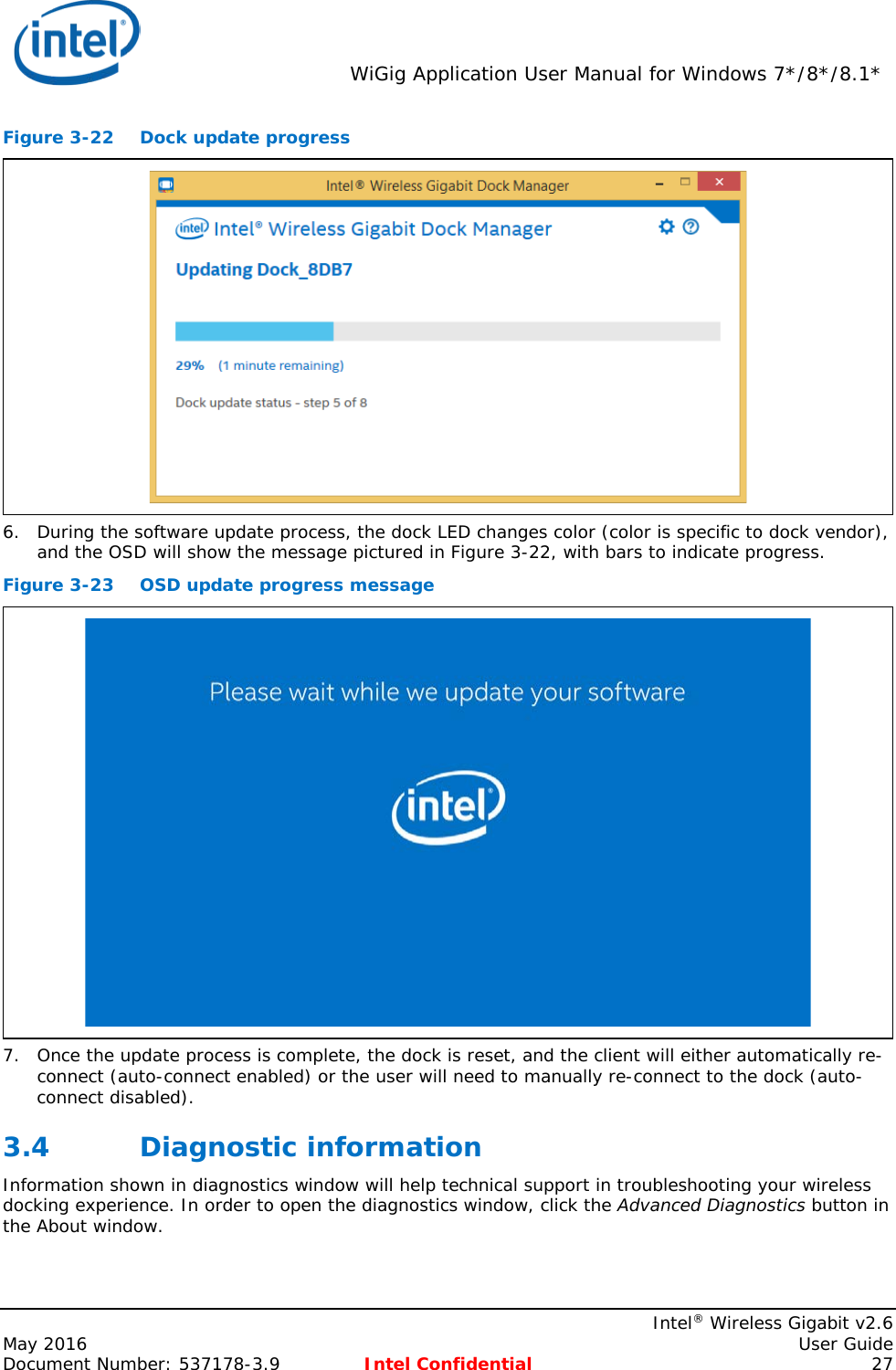  WiGig Application User Manual for Windows 7*/8*/8.1*    Intel® Wireless Gigabit v2.6 May 2016    User Guide Document Number: 537178-3.9 Intel Confidential 27 Figure 3-22 Dock update progress  6. During the software update process, the dock LED changes color (color is specific to dock vendor), and the OSD will show the message pictured in Figure 3-22, with bars to indicate progress. Figure 3-23 OSD update progress message  7. Once the update process is complete, the dock is reset, and the client will either automatically re-connect (auto-connect enabled) or the user will need to manually re-connect to the dock (auto-connect disabled). 3.4 Diagnostic information Information shown in diagnostics window will help technical support in troubleshooting your wireless docking experience. In order to open the diagnostics window, click the Advanced Diagnostics button in the About window. 