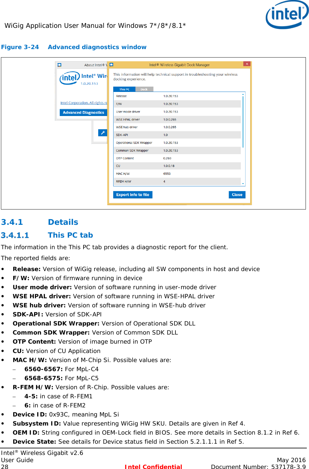 WiGig Application User Manual for Windows 7*/8*/8.1*    Intel® Wireless Gigabit v2.6 User Guide    May 2016 28 Intel Confidential Document Number: 537178-3.9 Figure 3-24 Advanced diagnostics window 3.4.1 Details  This PC tab The information in the This PC tab provides a diagnostic report for the client. The reported fields are:  Release: Version of WiGig release, including all SW components in host and device  F/W: Version of firmware running in device  User mode driver: Version of software running in user-mode driver  WSE HPAL driver: Version of software running in WSE-HPAL driver  WSE hub driver: Version of software running in WSE-hub driver  SDK-API: Version of SDK-API   Operational SDK Wrapper: Version of Operational SDK DLL  Common SDK Wrapper: Version of Common SDK DLL  OTP Content: Version of image burned in OTP  CU: Version of CU Application  MAC H/W: Version of M-Chip Si. Possible values are: – 6560-6567: For MpL-C4 – 6568-6575: For MpL-C5  R-FEM H/W: Version of R-Chip. Possible values are: – 4-5: in case of R-FEM1 – 6: in case of R-FEM2  Device ID: 0x93C, meaning MpL Si  Subsystem ID: Value representing WiGig HW SKU. Details are given in Ref 4.  OEM ID: String configured in OEM-Lock field in BIOS. See more details in Section 8.1.2 in Ref 6.  Device State: See details for Device status field in Section 5.2.1.1.1 in Ref 5.  