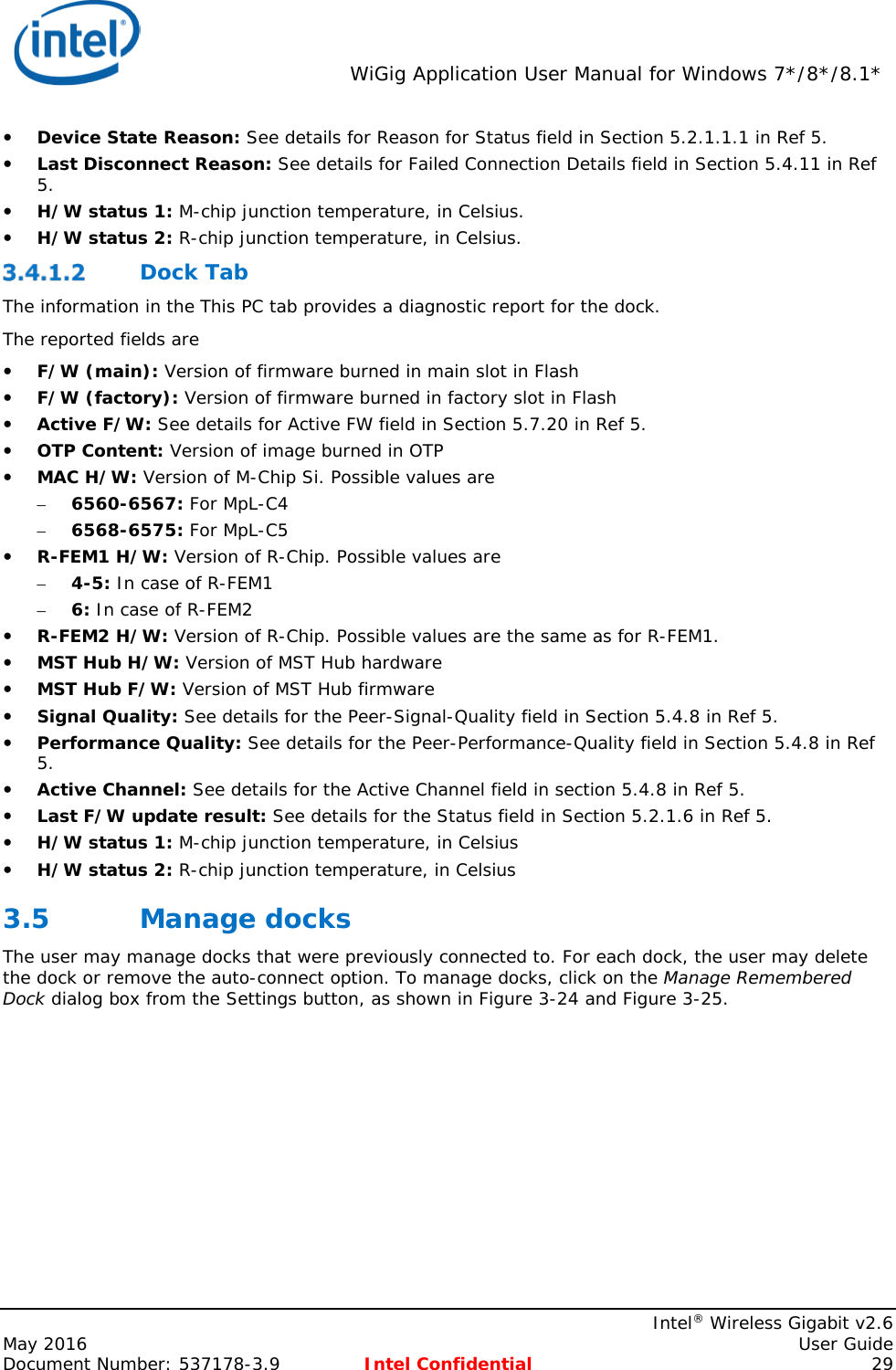  WiGig Application User Manual for Windows 7*/8*/8.1*    Intel® Wireless Gigabit v2.6 May 2016    User Guide Document Number: 537178-3.9 Intel Confidential 29  Device State Reason: See details for Reason for Status field in Section 5.2.1.1.1 in Ref 5.  Last Disconnect Reason: See details for Failed Connection Details field in Section 5.4.11 in Ref 5.  H/W status 1: M-chip junction temperature, in Celsius.  H/W status 2: R-chip junction temperature, in Celsius.  Dock Tab The information in the This PC tab provides a diagnostic report for the dock. The reported fields are  F/W (main): Version of firmware burned in main slot in Flash  F/W (factory): Version of firmware burned in factory slot in Flash  Active F/W: See details for Active FW field in Section 5.7.20 in Ref 5.  OTP Content: Version of image burned in OTP  MAC H/W: Version of M-Chip Si. Possible values are – 6560-6567: For MpL-C4 – 6568-6575: For MpL-C5  R-FEM1 H/W: Version of R-Chip. Possible values are – 4-5: In case of R-FEM1 – 6: In case of R-FEM2  R-FEM2 H/W: Version of R-Chip. Possible values are the same as for R-FEM1.  MST Hub H/W: Version of MST Hub hardware  MST Hub F/W: Version of MST Hub firmware  Signal Quality: See details for the Peer-Signal-Quality field in Section 5.4.8 in Ref 5.  Performance Quality: See details for the Peer-Performance-Quality field in Section 5.4.8 in Ref 5.  Active Channel: See details for the Active Channel field in section 5.4.8 in Ref 5.  Last F/W update result: See details for the Status field in Section 5.2.1.6 in Ref 5.  H/W status 1: M-chip junction temperature, in Celsius  H/W status 2: R-chip junction temperature, in Celsius 3.5 Manage docks The user may manage docks that were previously connected to. For each dock, the user may delete the dock or remove the auto-connect option. To manage docks, click on the Manage Remembered Dock dialog box from the Settings button, as shown in Figure 3-24 and Figure 3-25. 