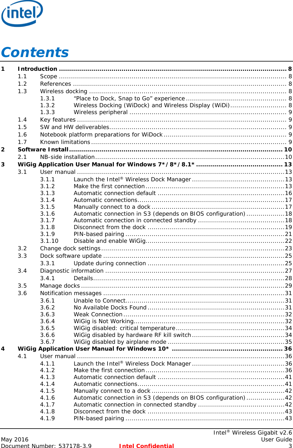     Intel® Wireless Gigabit v2.6 May 2016    User Guide Document Number: 537178-3.9 Intel Confidential  3 Contents 1 Introduction ................................................................................................................. 8 1.1 Scope ................................................................................................................. 8 1.2 References .......................................................................................................... 8 1.3 Wireless docking .................................................................................................. 8 1.3.1 “Place to Dock, Snap to Go” experience .................................................. 8 1.3.2 Wireless Docking (WiDock) and Wireless Display (WiDi) ............................ 8 1.3.3 Wireless peripheral .............................................................................. 9 1.4 Key features ........................................................................................................ 9 1.5 SW and HW deliverables ........................................................................................ 9 1.6 Notebook platform preparations for WiDock ............................................................. 9 1.7 Known limitations ................................................................................................. 9 2 Software Install .......................................................................................................... 10 2.1 NB-side installation .............................................................................................. 10 3 WiGig Application User Manual for Windows 7*/8*/8.1* ........................................... 13 3.1 User manual ....................................................................................................... 13 3.1.1 Launch the Intel® Wireless Dock Manager .............................................. 13 3.1.2 Make the first connection ..................................................................... 13 3.1.3 Automatic connection default ............................................................... 16 3.1.4 Automatic connections ......................................................................... 17 3.1.5 Manually connect to a dock .................................................................. 17 3.1.6 Automatic connection in S3 (depends on BIOS configuration) ................... 18 3.1.7 Automatic connection in connected standby ........................................... 18 3.1.8 Disconnect from the dock .................................................................... 19 3.1.9 PIN-based pairing ............................................................................... 21 3.1.10 Disable and enable WiGig ..................................................................... 22 3.2 Change dock settings ........................................................................................... 23 3.3 Dock software update .......................................................................................... 25 3.3.1 Update during connection .................................................................... 25 3.4 Diagnostic information ......................................................................................... 27 3.4.1 Details ............................................................................................... 28 3.5 Manage docks ..................................................................................................... 29 3.6 Notification messages .......................................................................................... 31 3.6.1 Unable to Connect............................................................................... 31 3.6.2 No Available Docks Found .................................................................... 31 3.6.3 Weak Connection ................................................................................ 32 3.6.4 WiGig is Not Working........................................................................... 32 3.6.5 WiGig disabled: critical temperature ...................................................... 34 3.6.6 WiGig disabled by hardware RF kill switch .............................................. 34 3.6.7 WiGig disabled by airplane mode .......................................................... 35 4 WiGig Application User Manual for Windows 10* ....................................................... 36 4.1 User manual ....................................................................................................... 36 4.1.1 Launch the Intel® Wireless Dock Manager .............................................. 36 4.1.2 Make the first connection ..................................................................... 36 4.1.3 Automatic connection default ............................................................... 41 4.1.4 Automatic connections ......................................................................... 41 4.1.5 Manually connect to a dock .................................................................. 42 4.1.6 Automatic connection in S3 (depends on BIOS configuration) ................... 42 4.1.7 Automatic connection in connected standby ........................................... 42 4.1.8 Disconnect from the dock .................................................................... 43 4.1.9 PIN-based pairing ............................................................................... 43 