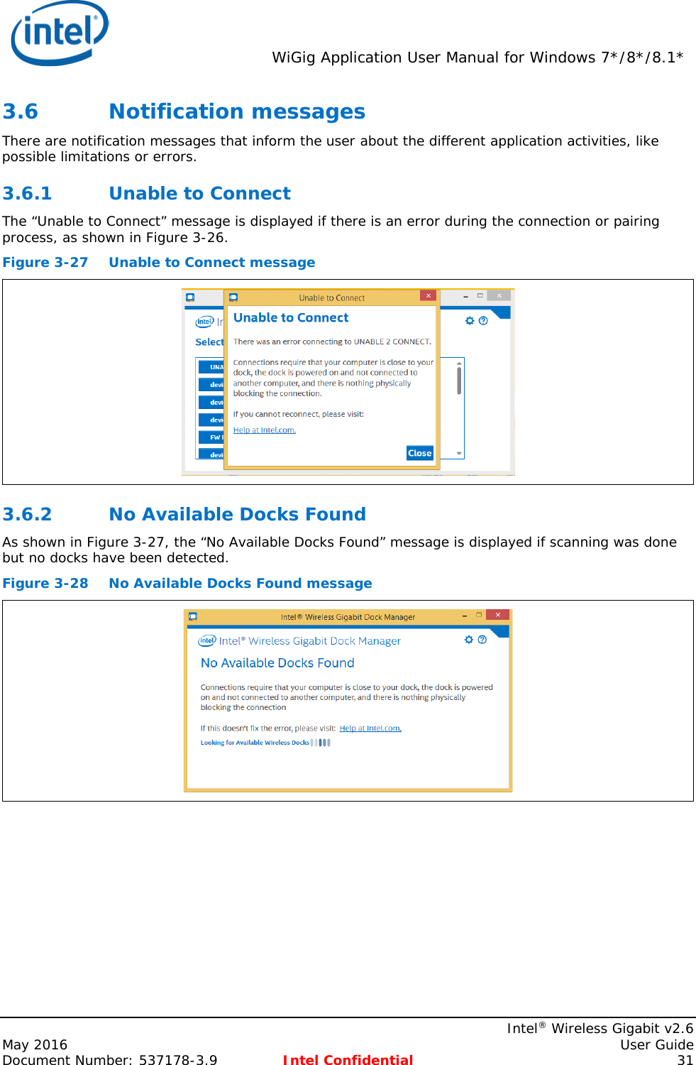  WiGig Application User Manual for Windows 7*/8*/8.1*    Intel® Wireless Gigabit v2.6 May 2016    User Guide Document Number: 537178-3.9 Intel Confidential 31 3.6 Notification messages  There are notification messages that inform the user about the different application activities, like possible limitations or errors. 3.6.1 Unable to Connect The “Unable to Connect” message is displayed if there is an error during the connection or pairing process, as shown in Figure 3-26. Figure 3-27 Unable to Connect message  3.6.2 No Available Docks Found As shown in Figure 3-27, the “No Available Docks Found” message is displayed if scanning was done but no docks have been detected. Figure 3-28 No Available Docks Found message  