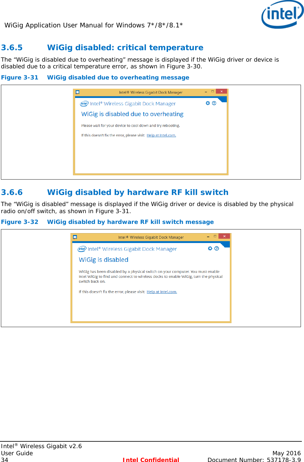 WiGig Application User Manual for Windows 7*/8*/8.1*    Intel® Wireless Gigabit v2.6 User Guide    May 2016 34 Intel Confidential Document Number: 537178-3.9 3.6.5 WiGig disabled: critical temperature The “WiGig is disabled due to overheating” message is displayed if the WiGig driver or device is disabled due to a critical temperature error, as shown in Figure 3-30. Figure 3-31 WiGig disabled due to overheating message  3.6.6 WiGig disabled by hardware RF kill switch The “WiGig is disabled” message is displayed if the WiGig driver or device is disabled by the physical radio on/off switch, as shown in Figure 3-31. Figure 3-32 WiGig disabled by hardware RF kill switch message  