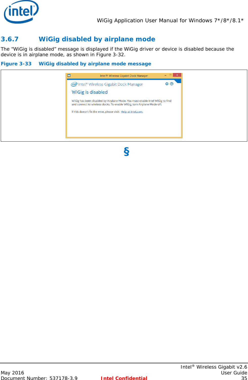  WiGig Application User Manual for Windows 7*/8*/8.1*    Intel® Wireless Gigabit v2.6 May 2016    User Guide Document Number: 537178-3.9 Intel Confidential 35 3.6.7 WiGig disabled by airplane mode The “WiGig is disabled” message is displayed if the WiGig driver or device is disabled because the device is in airplane mode, as shown in Figure 3-32. Figure 3-33 WiGig disabled by airplane mode message  §  