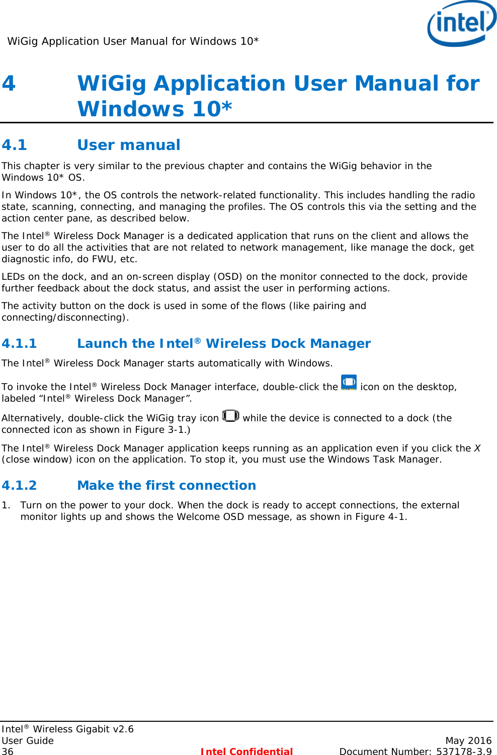 WiGig Application User Manual for Windows 10*    Intel® Wireless Gigabit v2.6 User Guide    May 2016 36 Intel Confidential Document Number: 537178-3.9 4   WiGig Application User Manual for Windows 10* 4.1 User manual This chapter is very similar to the previous chapter and contains the WiGig behavior in the Windows 10* OS. In Windows 10*, the OS controls the network-related functionality. This includes handling the radio state, scanning, connecting, and managing the profiles. The OS controls this via the setting and the action center pane, as described below. The Intel® Wireless Dock Manager is a dedicated application that runs on the client and allows the user to do all the activities that are not related to network management, like manage the dock, get diagnostic info, do FWU, etc. LEDs on the dock, and an on-screen display (OSD) on the monitor connected to the dock, provide further feedback about the dock status, and assist the user in performing actions. The activity button on the dock is used in some of the flows (like pairing and connecting/disconnecting). 4.1.1 Launch the Intel® Wireless Dock Manager The Intel® Wireless Dock Manager starts automatically with Windows. To invoke the Intel® Wireless Dock Manager interface, double-click the   icon on the desktop, labeled “Intel® Wireless Dock Manager”. Alternatively, double-click the WiGig tray icon   while the device is connected to a dock (the connected icon as shown in Figure 3-1 ).  The Intel® Wireless Dock Manager application keeps running as an application even if you click the X (close window) icon on the application. To stop it, you must use the Windows Task Manager. 4.1.2 Make the first connection 1. Turn on the power to your dock. When the dock is ready to accept connections, the external monitor lights up and shows the Welcome OSD message, as shown in Figure 4-1. 