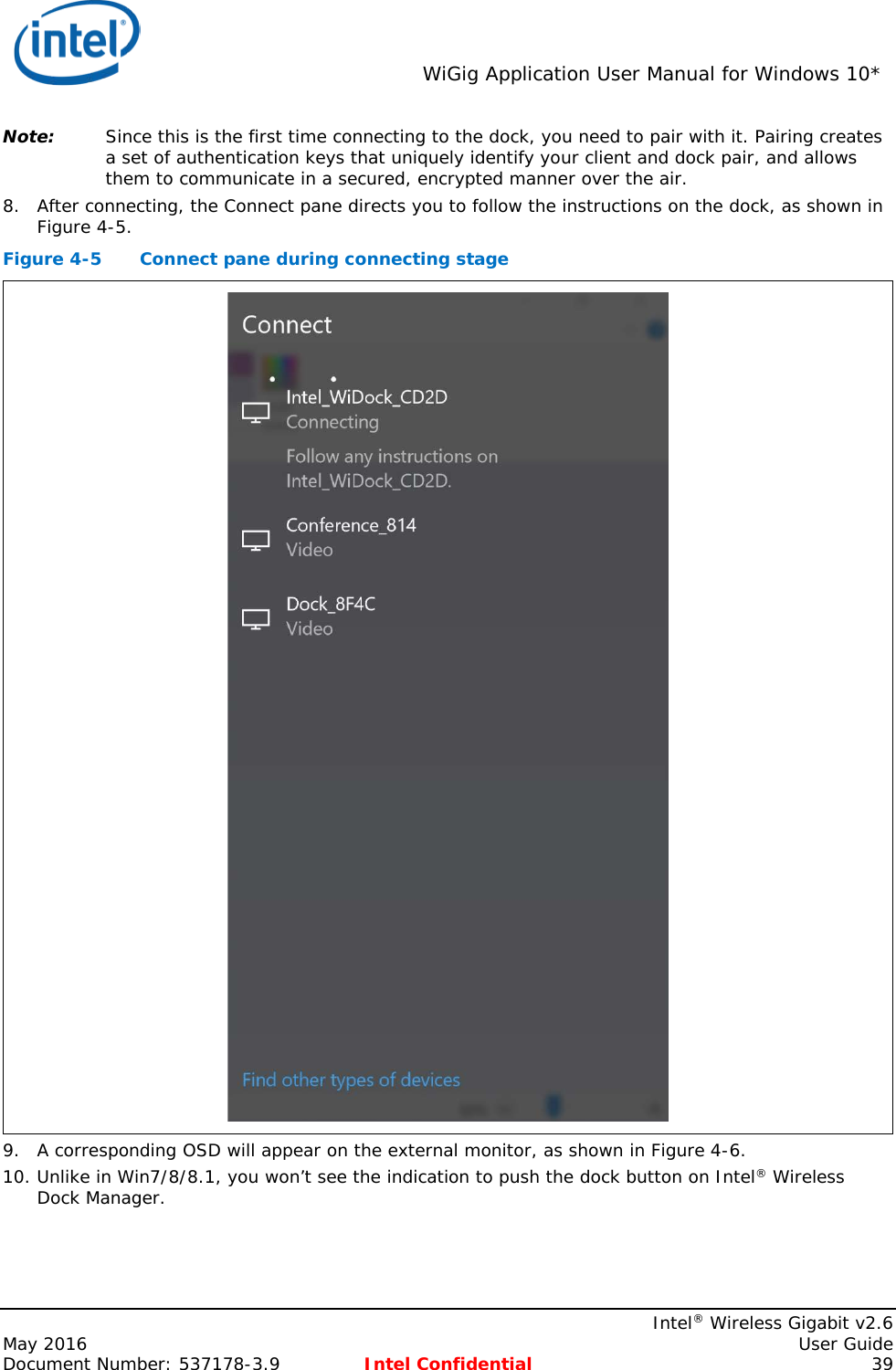  WiGig Application User Manual for Windows 10*    Intel® Wireless Gigabit v2.6 May 2016    User Guide Document Number: 537178-3.9 Intel Confidential 39 Note: Since this is the first time connecting to the dock, you need to pair with it. Pairing creates a set of authentication keys that uniquely identify your client and dock pair, and allows them to communicate in a secured, encrypted manner over the air. 8. After connecting, the Connect pane directs you to follow the instructions on the dock, as shown in Figure 4-5. Figure 4-5  Connect pane during connecting stage  9. A corresponding OSD will appear on the external monitor, as shown in Figure 4-6. 10. Unlike in Win7/8/8.1, you won’t see the indication to push the dock button on Intel® Wireless Dock Manager. 