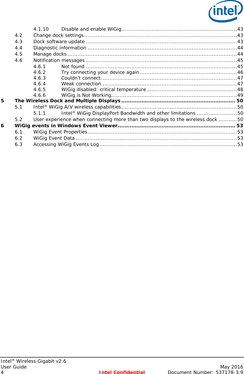   Intel® Wireless Gigabit v2.6 User Guide    May 2016 4 Intel Confidential Document Number: 537178-3.9 4.1.10 Disable and enable WiGig ..................................................................... 43 4.2 Change dock settings ........................................................................................... 43 4.3 Dock software update .......................................................................................... 43 4.4 Diagnostic information ......................................................................................... 44 4.5 Manage docks ..................................................................................................... 44 4.6 Notification messages .......................................................................................... 45 4.6.1 Not found .......................................................................................... 45 4.6.2 Try connecting your device again .......................................................... 46 4.6.3 Couldn’t connect ................................................................................. 47 4.6.4 Weak connection ................................................................................ 47 4.6.5 WiGig disabled: critical temperature ...................................................... 48 4.6.6 WiGig is Not Working........................................................................... 49 5 The Wireless Dock and Multiple Displays .................................................................... 50 5.1 Intel® WiGig A/V wireless capabilities ..................................................................... 50 5.1.1 Intel® WiGig DisplayPort Bandwidth and other limitations ........................ 50 5.2 User experience when connecting more than two displays to the wireless dock ........... 50 6 WiGig events in Windows Event Viewer ...................................................................... 53 6.1 WiGig Event Properties ......................................................................................... 53 6.2 WiGig Event Data ................................................................................................ 53 6.3 Accessing WiGig Events Log .................................................................................. 53    