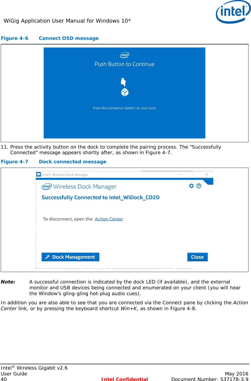 WiGig Application User Manual for Windows 10*    Intel® Wireless Gigabit v2.6 User Guide    May 2016 40 Intel Confidential Document Number: 537178-3.9 Figure 4-6  Connect OSD message  11. Press the activity button on the dock to complete the pairing process. The “Successfully Connected” message appears shortly after, as shown in Figure 4-7. Figure 4-7  Dock connected message  Note: A successful connection is indicated by the dock LED (if available), and the external monitor and USB devices being connected and enumerated on your client (you will hear the Window’s gling-gling hot-plug audio cues). In addition you are also able to see that you are connected via the Connect pane by clicking the Action Center link, or by pressing the keyboard shortcut Win+K, as shown in Figure 4-8. 