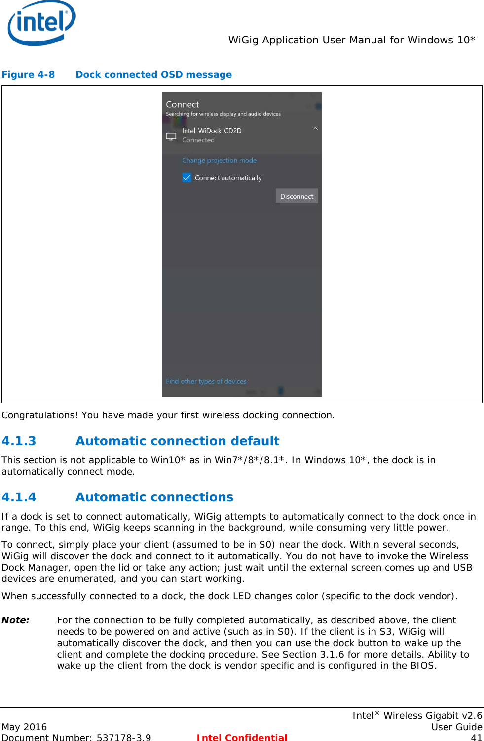  WiGig Application User Manual for Windows 10*    Intel® Wireless Gigabit v2.6 May 2016    User Guide Document Number: 537178-3.9 Intel Confidential 41 Figure 4-8  Dock connected OSD message  Congratulations! You have made your first wireless docking connection. 4.1.3 Automatic connection default This section is not applicable to Win10* as in Win7*/8*/8.1*. In Windows 10*, the dock is in automatically connect mode. 4.1.4 Automatic connections If a dock is set to connect automatically, WiGig attempts to automatically connect to the dock once in range. To this end, WiGig keeps scanning in the background, while consuming very little power. To connect, simply place your client (assumed to be in S0) near the dock. Within several seconds, WiGig will discover the dock and connect to it automatically. You do not have to invoke the Wireless Dock Manager, open the lid or take any action; just wait until the external screen comes up and USB devices are enumerated, and you can start working. When successfully connected to a dock, the dock LED changes color (specific to the dock vendor). Note: For the connection to be fully completed automatically, as described above, the client needs to be powered on and active (such as in S0). If the client is in S3, WiGig will automatically discover the dock, and then you can use the dock button to wake up the client and complete the docking procedure. See Section 3.1.6 for more details. Ability to wake up the client from the dock is vendor specific and is configured in the BIOS. 