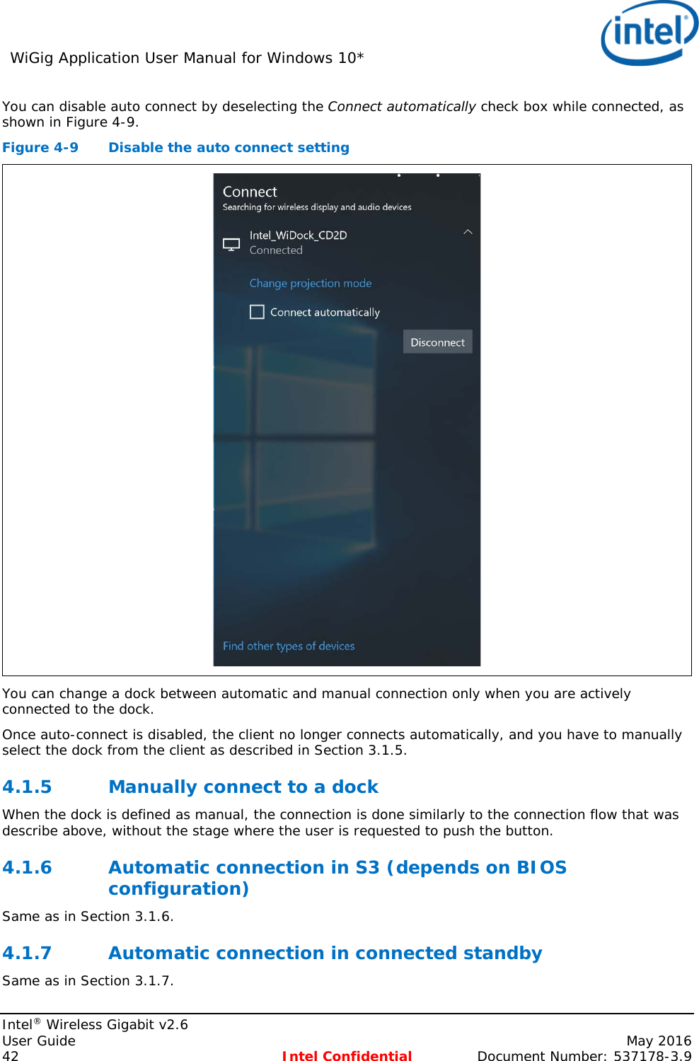 WiGig Application User Manual for Windows 10*    Intel® Wireless Gigabit v2.6 User Guide    May 2016 42 Intel Confidential Document Number: 537178-3.9 You can disable auto connect by deselecting the Connect automatically check box while connected, as shown in Figure 4-9. Figure 4-9  Disable the auto connect setting  You can change a dock between automatic and manual connection only when you are actively connected to the dock. Once auto-connect is disabled, the client no longer connects automatically, and you have to manually select the dock from the client as described in Section 3.1.5. 4.1.5 Manually connect to a dock When the dock is defined as manual, the connection is done similarly to the connection flow that was describe above, without the stage where the user is requested to push the button. 4.1.6 Automatic connection in S3 (depends on BIOS configuration) Same as in Section 3.1.6. 4.1.7 Automatic connection in connected standby Same as in Section 3.1.7. 