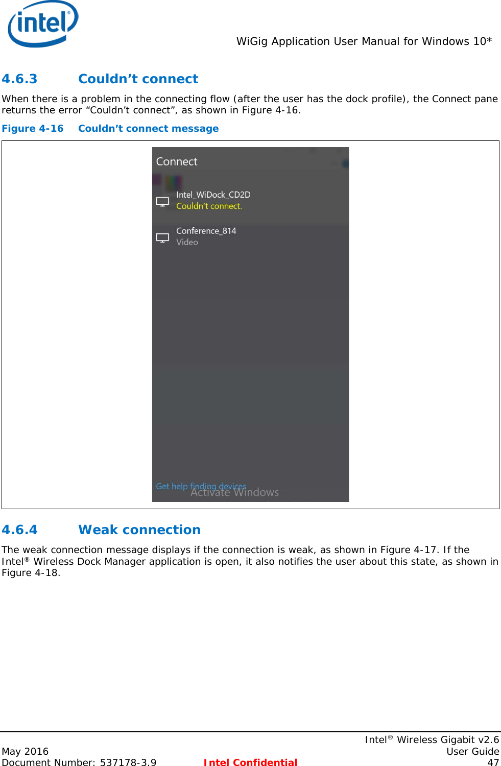  WiGig Application User Manual for Windows 10*    Intel® Wireless Gigabit v2.6 May 2016    User Guide Document Number: 537178-3.9 Intel Confidential 47 4.6.3 Couldn’t connect When there is a problem in the connecting flow (after the user has the dock profile), the Connect pane returns the error “Couldn’t connect”, as shown in Figure 4-16. Figure 4-16 Couldn’t connect message  4.6.4 Weak connection The weak connection message displays if the connection is weak, as shown in Figure 4-17. If the Intel® Wireless Dock Manager application is open, it also notifies the user about this state, as shown in Figure 4-18. 